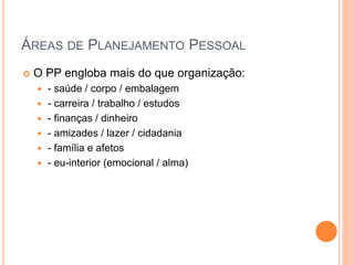 ÁREAS DE PLANEJAMENTO PESSOAL 
O PP engloba mais do que organização: 
- saúde / corpo / embalagem 
- carreira / trabalho / estudos 
- finanças / dinheiro 
- amizades / lazer / cidadania 
- família e afetos 
- eu-interior (emocional / alma)  