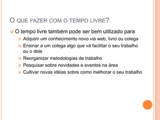 O QUE FAZER COM O TEMPO LIVRE? 
O tempo livre também pode ser bem utilizado para 
Adquirir um conhecimento novo via web, livro ou colega 
Ensinar a um colega algo que vá facilitar o seu trabalho ou o dele 
Reorganizar metodologias de trabalho 
Pesquisar sobre novidades e eventos na área 
Cultivar novas idéias sobre como melhorar o seu trabalho  