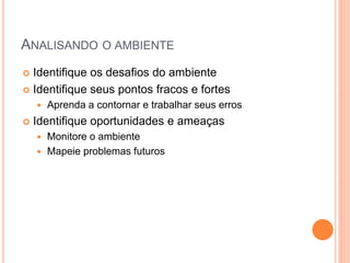 ANALISANDO O AMBIENTE 
Identifique os desafios do ambiente 
Identifique seus pontos fracos e fortes 
Aprenda a contornar e trabalhar seus erros 
Identifique oportunidades e ameaças 
Monitore o ambiente 
Mapeie problemas futuros  