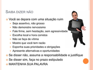 SAIBA DIZER NÃO 
Você se depara com uma situação ruim 
Seja assertivo, não grosso 
Não demonstre nervosismo 
Fale firme, sem hesitação, sem agressividade 
Escolha local e hora corretos 
Não se faça de vítima 
Mostre que você tem razão 
Exponha suas prioridades e obrigações 
Apresente alternativas e oportunidades 
Se disser não, assuma a responsabilidade e justifique 
Se disser sim, faça no prazo estipulado 
MANTENHA SUA PALAVRA  