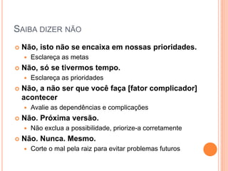 SAIBA DIZER NÃO 
Não, isto não se encaixa em nossas prioridades. 
Esclareça as metas 
Não, só se tivermos tempo. 
Esclareça as prioridades 
Não, a não ser que você faça [fator complicador] acontecer 
Avalie as dependências e complicações 
Não. Próxima versão. 
Não exclua a possibilidade, priorize-a corretamente 
Não. Nunca. Mesmo. 
Corte o mal pela raiz para evitar problemas futuros  