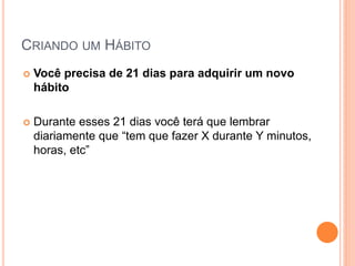 CRIANDO UM HÁBITO 
Você precisa de 21 dias para adquirir um novo hábito 
Durante esses 21 dias você terá que lembrar diariamente que “tem que fazer X durante Y minutos, horas, etc”  