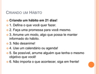 CRIANDO UM HÁBITO 
Criando um hábito em 21 dias! 
1. Defina o que você quer fazer. 
2. Faça uma promessa para você mesmo. 
3. Arrume um modo, algo que possa te manter informado do hábito. 
3. Não desanime! 
4. Use um calendário ou agenda! 
5. Se possível, arrume alguém que tenha o mesmo objetivo que você! 
6. Não importa o que acontecer, siga em frente!  