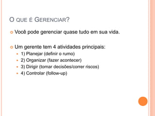 O QUE É GERENCIAR? 
Você pode gerenciar quase tudo em sua vida. 
Um gerente tem 4 atividades principais: 
1) Planejar (definir o rumo) 
2) Organizar (fazer acontecer) 
3) Dirigir (tomar decisões/correr riscos) 
4) Controlar (follow-up)  