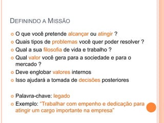 DEFININDO A MISSÃO 
O que você pretende alcançar ou atingir ? 
Quais tipos de problemas você quer poder resolver ? 
Qual a sua filosofia de vida e trabalho ? 
Qual valor você gera para a sociedade e para o mercado ? 
Deve englobar valores internos 
Isso ajudará a tomada de decisões posteriores 
Palavra-chave: legado 
Exemplo: “Trabalhar com empenho e dedicação para atingir um cargo importante na empresa”  