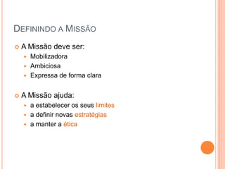 DEFININDO A MISSÃO 
A Missão deve ser: 
Mobilizadora 
Ambiciosa 
Expressa de forma clara 
A Missão ajuda: 
a estabelecer os seus limites 
a definir novas estratégias 
a manter a ética  