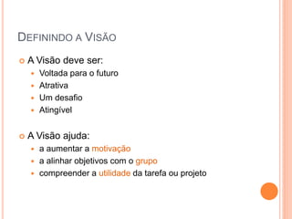 DEFININDO A VISÃO 
A Visão deve ser: 
Voltada para o futuro 
Atrativa 
Um desafio 
Atingível 
A Visão ajuda: 
a aumentar a motivação 
a alinhar objetivos com o grupo 
compreender a utilidade da tarefa ou projeto  