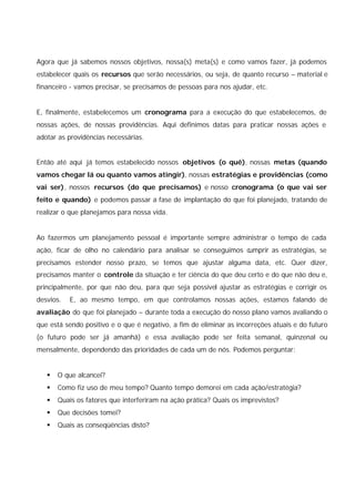 Agora que já sabemos nossos objetivos, nossa(s) meta(s) e como vamos fazer, já podemos
estabelecer quais os recursos que serão necessários, ou seja, de quanto recurso – material e
financeiro - vamos precisar, se precisamos de pessoas para nos ajudar, etc.


E, finalmente, estabelecemos um cronograma para a execução do que estabelecemos, de
nossas ações, de nossas providências. Aqui definimos datas para praticar nossas ações e
adotar as providências necessárias.


Então até aqui já temos estabelecido nossos objetivos (o quê), nossas metas (quando
vamos chegar lá ou quanto vamos atingir), nossas estratégias e providências (como
vai ser), nossos recursos (do que precisamos) e nosso cronograma (o que vai ser
feito e quando) e podemos passar a fase de implantação do que foi planejado, tratando de
realizar o que planejamos para nossa vida.


Ao fazermos um planejamento pessoal é importante sempre administrar o tempo de cada
ação, ficar de olho no calendário para analisar se conseguimos cumprir as estratégias, se
precisamos estender nosso prazo, se temos que ajustar alguma data, etc. Quer dizer,
precisamos manter o controle da situação e ter ciência do que deu certo e do que não deu e,
principalmente, por que não deu, para que seja possível ajustar as estratégias e corrigir os
desvios.   E, ao mesmo tempo, em que controlamos nossas ações, estamos falando de
avaliação do que foi planejado – durante toda a execução do nosso plano vamos avaliando o
que está sendo positivo e o que é negativo, a fim de eliminar as incorreções atuais e do futuro
(o futuro pode ser já amanhã) e essa avaliação pode ser feita semanal, quinzenal ou
mensalmente, dependendo das prioridades de cada um de nós. Podemos perguntar:


   §   O que alcancei?
   §   Como fiz uso de meu tempo? Quanto tempo demorei em cada ação/estratégia?
   §   Quais os fatores que interferiram na ação prática? Quais os imprevistos?
   §   Que decisões tomei?
   §   Quais as conseqüências disto?
 