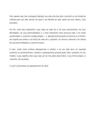 Para aqueles que não conseguem planejar sua vida uma boa dica é permitir-se um tempo de
reflexão para sua vida, pensar em qual é sua filosofia de vida, quais são seus valores, seus
princípios.


Por fim, outra dica importante é que cada um sabe de si, de suas características, de suas
dificuldades, de suas potencialidades e, o mais importante neste processo todo, é ter muita
autenticidade e coerência consigo próprio - o planejamento pessoal só interessa a si mesmo,
diz respeito aos sonhos e ao futuro de cada um e, portanto, ser sincero e honesto e ter ciência
de suas potencialidades é o primeiro passo.


E mais: assim como nenhum planejamento é estático e no seu todo deve ser ajustado
conforme os acontecimentos, também o planejamento pessoal pode sofrer variações no seu
modelo, o que significa dizer que cada um de nós pode desenvolver a sua forma própria, o
“desenho” do seu plano.


E você? Já desenhou seu planejamento de vida?
 