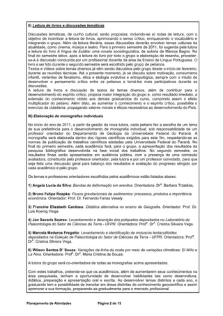 II) Leitura de livros e discussões temáticas

Discussões temáticas, de cunho cultural, serão propostas, incluindo-se aí rodas de leitura, com o
objetivo de incentivar a leitura de livros, aprimorando o senso crítico, enriquecendo o vocabulário e
integrando o grupo. Além da leitura literária, essas discussões deverão envolver temas culturais da
atualidade, como cinema, música e teatro. Para o primeiro semestre de 2011, foi sugerida pela tutora
a leitura do livro A língua de Eulália: uma novela sociolinguística, de autoria de Marcos Bagno. No
final do semestre letivo, após a leitura do livro por todo o grupo e elaboração de resenha, proceder-
se-á à discussão conduzida por um profissional docente da área de Ensino de Língua Portuguesa. O
livro a ser lido durante o segundo semestre será escolhido pelo grupo de petianos.
Textos e vídeos sobre temas diversos já vêm sendo discutidos pelo grupo desde o início de fevereiro,
durante as reuniões técnicas. Até o presente momento, já se discutiu sobre motivação, consumismo
infantil, vertentes de fanatismo, ética e etologia evolutiva e antropológica, sempre com o intuito de
desenvolver o pensamento crítico entre os petianos e torná-los mais participativos durante as
discussões.
A leitura de livros e discussão de textos de temas diversos, além de contribuir para o
desenvolvimento do espírito crítico, propicia maior integração do grupo e, como resultado imediato, a
extensão do conhecimento obtido aos demais graduandos do curso, cumprindo assim o efeito
multiplicador do petiano. Além disto, ao aumentar o conhecimento e o espírito crítico, possibilita o
exercício da cidadania, propagando valores morais e éticos necessários ao desenvolvimento do País.

III) Elaboração de monografias individuais

No início do ano de 2011, a partir da gestão da nova tutora, cada petiano fez a escolha de um tema
de sua preferência para o desenvolvimento de monografia individual, sob responsabilidade de um
professor orientador do Departamento de Geologia da Universidade Federal do Paraná. A
monografia será elaborada dentro dos rigores científicos exigidos para este fim, respeitando-se as
normas de publicação de trabalhos científicos adotadas pela Universidade Federal do Paraná. No
final do primeiro semestre, cada acadêmico fará, para o grupo, a apresentação dos resultados da
pesquisa bibliográfica desenvolvida na fase inicial dos trabalhos. No segundo semestre, os
resultados finais serão apresentados em audiência pública, com a presença de uma comissão
avaliadora, constituída pelo professor orientador, pela tutora e por um professor convidado, para que
seja feita uma discussão geral para balanço dos resultados e avaliação do progresso atingido por
cada acadêmico e pelo grupo.

Os temas e professores orientadores escolhidos pelos acadêmicos estão listados abaixo:

1) Angela Lucia da Silva: Bandas de deformação em arenitos. Orientadora: Dr . Barbara Trzaskos.
                                                                               a



2) Bruno Felipe Roepke: Fluxos gravitacionais de sedimentos: processos, produtos e importância
econômica. Orientador: Prof. Dr. Fernando Farias Vesely.

3) Francine Elizabeth Cardoso: Didática alternativa no ensino de Geografia. Orientador: Prof. Dr.
Luis Koenig Veiga.

4) Jan Savaris Soares: Levantamento e descrição dos poliquetos depositados no Laboratório de
                                                                     a    a
Paleontologia do Setor de Ciências da Terra - UFPR. Orientadora: Prof . Dr . Cristina Silveira Vega.

5) Marcela Mederos Fregatto: Levantamento e identificação de moluscos tentaculitóides
                                                                                               a
depositados na Coleção de Paleontologia do Setor de Ciências da Terra - UFPR. Orientadora: Prof .
   a
Dr . Cristina Silveira Vega.

6) Wilson Santos D’ Souza: Variações da linha da costa por meio de variações climáticas: El Niño e
                          a    a
La Nina. Orientadora: Prof . Dr . Maria Cristina de Souza.

A tutora do grupo será co-orientadora de todas as monografias acima apresentadas.

Com estes trabalhos, pretende-se que os acadêmicos, além de aumentarem seus conhecimentos na
área pesquisada, tenham a oportunidade de desenvolver habilidades tais como desenvoltura,
didática, preparação e apresentação oral e escrita. Ao desenvolver temas distintos a cada ano, o
graduando tem a possibilidade de transitar em áreas distintas do conhecimento geocientífico e assim
aprimorar a sua formação, preparando-se gradualmente para o mercado profissional.


Planejamento de Atividades               Página 2 de 15
 