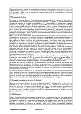 Os resultados obtidos nestas monografias serão publicados em eventos científicos, como EVINCI, na
UFPR, além de congressos e simpósios nacionais, fazendo, desta forma, a divulgação do Programa
de Educação Tutorial, dos conhecimentos científicos adquiridos e incrementando o currículo
acadêmico dos petianos.

IV) Projeto Sala da Terra

O projeto de extensão Sala da Terra: Geociências na educação e no cotidiano da sociedade é
desenvolvido por alunos dos cursos de Geologia e Engenharia Cartográfica da Universidade Federal
do Paraná, bolsistas de extensão e voluntários do PET - Geologia UFPR. Visa produzir material
didático e de divulgação científica, para levar conceitos básicos das Geociências e/ou sua relação
com o cotidiano para alunos dos ensinos fundamental e médio. Consiste basicamente de duas
vertentes de ação: a primeira visa à elaboração de produtos didáticos, como maquetes, livretos,
jogos didáticos e material audiovisual. A segunda vertente destina-se à aplicação e avaliação do
material produzido, em cursos de graduação, ensino médio, “feiras de ciências”, feiras de profissões,
formação de professores e demais situações onde possa ser realizada a divulgação do conhecimento
científico na área de Geociências.
Para o ano de 2011, pretende-se, além da manutenção da atuação junto a escolas públicas para a
divulgação do conhecimento na área de Geociências, desenvolver novos materiais didáticos,
como jogos de regras como recurso lúdico e didático, visando introduzir aos alunos um problema a
ser resolvido e, assim, promover uma alternativa inovadora que possa atuar como elemento
facilitador no processo de ensino-aprendizagem. Serão, igualmente, aplicados questionários para a
avaliação da compreensão dos alunos do conteúdo que foi apresentado em exposições junto às
escolas. Um modelo preliminar deste questionário encontra-se em anexo a este relatório.
Um material didático dinâmico permite a construção do conhecimento a partir da experiência
interativa, algo nem sempre possível no momento das aulas. Desta forma a aprendizagem
transcende o espaço da classe e da própria escola. É importante que o aluno possa ampliar, rever,
reformular e sistematizar as noções que construiu. Os materiais didáticos são uma valiosa ferramenta
de trabalho, permitindo que os alunos exerçam sua criatividade e suas capacidades intelectuais, bem
como a reflexão do mundo a sua volta.
O caráter extensionista do projeto tem dois objetivos principais: 1) atuar na identificação de
deficiências de questões de forma e conteúdo na transmissão de conceitos de Geociências e
superação conjunta com professores; 2) desenvolver, nos integrantes do Grupo PET, a sensibilidade
e o olhar sistemático sobre a questão do ensino, seu papel social e de formação do cidadão.
A grande aceitação das experiências, ainda preliminares, em escolas públicas e comunidade em
geral, assim como do potencial de inserção em temas atuais como as mudanças climáticas globais,
os desastres urbanos decorrentes de ocupação inadequada do meio ambiente, poluição e proteção
de mananciais, dentre outros, justificam a essência da proposta do projeto, assim como seu impacto
transformador na comunidade.
O desenvolvimento do Projeto Sala da Terra ficará, neste ano de 2011, sob a responsabilidade de
duas bolsistas de extensão, com participação da bolsista petiana da Engenharia Cartográfica, cujo
tema da monografia se enquadra nos propósitos de divulgação do referido projeto; os demais
petianos terão sua carga horária de participação no projeto diminuída, atendendo a solicitações feitas
pelos mesmos, visando maior dedicação às demais atividades de ensino e pesquisa.

V) Recepção aos calouros do curso de Geologia

Durante a semana do “Calouro” do curso de Geologia da UFPR, realizada entre os dias 28/02 e
04/03/2011, a tutora do Grupo realizará palestra sobre o PET, abordando a estruturação do
Programa dentro das instituições governamentais, bem como a concepção filosófica e objetivos do
mesmo. Tal iniciativa visa, basicamente, a divulgação do PET, bem como a integração dos novos
acadêmicos com a instituição, além de contribuir para o efeito multiplicador do petiano junto aos
demais colegas do curso de graduação.

VI) GEOPalestras

Para o ano de 2011, prevê-se uma série de palestras com especialistas nas mais diversas áreas de
atuação dentro das Ciências Geológicas, sejam aqueles profissionais que vêm à instituição participar
de bancas de avaliação no Programa de Pós-graduação em Geologia, proferir palestras no âmbito de
projetos de pesquisas vinculados aos diversos laboratórios do Departamento de Geologia, como
aqueles profissionais da indústria do petróleo, assim como demais profissionais docentes



Planejamento de Atividades               Página 3 de 15
 