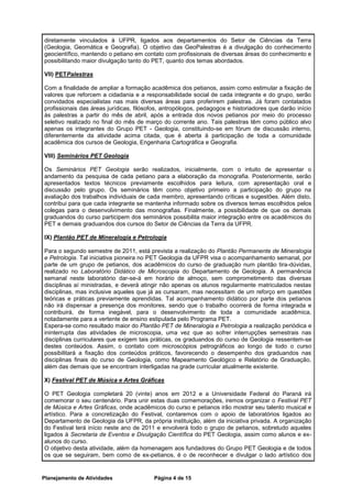 diretamente vinculados à UFPR, ligados aos departamentos do Setor de Ciências da Terra
(Geologia, Geomática e Geografia). O objetivo das GeoPalestras é a divulgação do conhecimento
geocientífico, mantendo o petiano em contato com profissionais de diversas áreas do conhecimento e
possibilitando maior divulgação tanto do PET, quanto dos temas abordados.

VII) PETPalestras

Com a finalidade de ampliar a formação acadêmica dos petianos, assim como estimular a fixação de
valores que reforcem a cidadania e a responsabilidade social de cada integrante e do grupo, serão
convidados especialistas nas mais diversas áreas para proferirem palestras. Já foram contatados
profissionais das áreas jurídicas, filósofos, antropólogos, pedagogos e historiadores que darão início
às palestras a partir do mês de abril, após a entrada dos novos petianos por meio do processo
seletivo realizado no final do mês de março do corrente ano. Tais palestras têm como público alvo
apenas os integrantes do Grupo PET - Geologia, constituindo-se em fórum de discussão interno,
diferentemente da atividade acima citada, que é aberta à participação de toda a comunidade
acadêmica dos cursos de Geologia, Engenharia Cartográfica e Geografia.

VIII) Seminários PET Geologia

Os Seminários PET Geologia serão realizados, inicialmente, com o intuito de apresentar o
andamento da pesquisa de cada petiano para a elaboração da monografia. Posteriormente, serão
apresentados textos técnicos previamente escolhidos para leitura, com apresentação oral e
discussão pelo grupo. Os seminários têm como objetivo primeiro a participação do grupo na
avaliação dos trabalhos individuais de cada membro, apresentando críticas e sugestões. Além disto,
contribui para que cada integrante se mantenha informado sobre os diversos temas escolhidos pelos
colegas para o desenvolvimento das monografias. Finalmente, a possibilidade de que os demais
graduandos do curso participem dos seminários possibilita maior integração entre os acadêmicos do
PET e demais graduandos dos cursos do Setor de Ciências da Terra da UFPR.

IX) Plantão PET de Mineralogia e Petrologia

Para o segundo semestre de 2011, está prevista a realização do Plantão Permanente de Mineralogia
e Petrologia. Tal iniciativa pioneira no PET Geologia da UFPR visa o acompanhamento semanal, por
parte de um grupo de petianos, dos acadêmicos do curso de graduação num plantão tira-dúvidas,
realizado no Laboratório Didático de Microscopia do Departamento de Geologia. A permanência
semanal neste laboratório dar-se-á em horário de almoço, sem comprometimento das diversas
disciplinas aí ministradas, e deverá atingir não apenas os alunos regularmente matriculados nestas
disciplinas, mas inclusive aqueles que já as cursaram, mas necessitam de um reforço em questões
teóricas e práticas previamente aprendidas. Tal acompanhamento didático por parte dos petianos
não irá dispensar a presença dos monitores, sendo que o trabalho ocorrerá de forma integrada e
contribuirá, de forma inegável, para o desenvolvimento de toda a comunidade acadêmica,
notadamente para a vertente de ensino estipulada pelo Programa PET.
Espera-se como resultado maior do Plantão PET de Mineralogia e Petrologia a realização periódica e
ininterrupta das atividades de microscopia, uma vez que ao sofrer interrupções semestrais nas
disciplinas curriculares que exigem tais práticas, os graduandos do curso de Geologia ressentem-se
destes conteúdos. Assim, o contato com microscópios petrográficos ao longo de todo o curso
possibilitará a fixação dos conteúdos práticos, favorecendo o desempenho dos graduandos nas
disciplinas finais do curso de Geologia, como Mapeamento Geológico e Relatório de Graduação,
além das demais que se encontram interligadas na grade curricular atualmente existente.

X) Festival PET de Música e Artes Gráficas

O PET Geologia completará 20 (vinte) anos em 2012 e a Universidade Federal do Paraná irá
comemorar o seu centenário. Para unir estas duas comemorações, iremos organizar o Festival PET
de Música e Artes Gráficas, onde acadêmicos do curso e petianos irão mostrar seu talento musical e
artístico. Para a concretização do Festival, contaremos com o apoio de laboratórios ligados ao
Departamento de Geologia da UFPR, da própria instituição, além da iniciativa privada. A organização
do Festival terá início neste ano de 2011 e envolverá todo o grupo de petianos, sobretudo aqueles
ligados à Secretaria de Eventos e Divulgação Científica do PET Geologia, assim como alunos e ex-
alunos do curso.
O objetivo desta atividade, além da homenagem aos fundadores do Grupo PET Geologia e de todos
os que se seguiram, bem como de ex-petianos, é o de reconhecer e divulgar o lado artístico dos


Planejamento de Atividades               Página 4 de 15
 