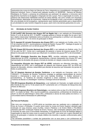 graduandos dos cursos do Setor de Ciências da Terra, integrando-os e possibilitando a divulgação do
potencial individual. Como o Festival será realizado durante a X SEGEPAR - Semana de Estudos
Geológicos do Paraná, a presença de profissionais que participam de palestras e minicursos será
igualmente importante na divulgação e integração de todo o grupo. Para a organização do evento, os
petianos irão desenvolver habilidades diversas em áreas distintas, tais como contato com empresas
patrocinadoras, elaboração de orçamentos, material de divulgação e tudo o que envolve a realização
de uma atividade de tal envergadura, representando assim grande aprendizado para a desenvoltura
e pró-atividade de cada membro integrante do grupo, assim como dos demais graduandos do curso.


2.2.   Atividades de Caráter Coletivo

I) XIV SulPET (XIV Encontro dos Grupos PET da Região Sul), a ser realizado em Florianópolis,
entre 21 e 24 de Abril de 2011. O SulPET congrega petianos e tutores da região Sul do país e tem
por objetivo desenvolver habilidades extra-curriculares nos participantes e contribuir com discussões
para a melhoria do PET e do ensino de graduação no Brasil.

II) VI Joparpet (VI Jornada Paranaense dos Grupos PET), a ser realizado em Curitiba, entre 12 e
15 de novembro de 2011, reunirá petianos e tutores do Paraná. O grupo PET - Geologia irá ajudar na
organização, juntamente com os demais grupos PET da UFPR.

III) XVI Enapet (XVI Encontro Nacional dos Grupos PET), a ser realizado em Goiânia, entre 12 e
16 de julho de 2011. Conta com a participação de petianos e tutores de diversos grupos PET do
Brasil na discussão de temas atuais que influenciam no cotidiano dos grupos PET e da Universidade.

IV) CEPET (Comissão Executiva dos Grupos PET), reuniões realizadas mensalmente nas
dependências da UFPR, congregando representantes e demais interessados dos Grupos PET para
apresentação de atividades dos grupos e tomada de decisão em relação a assuntos executivos.

V) Interpetões (Encontro dos Grupos PET da UFPR), realizados em diferentes intervalos, nas
dependências da UFPR, com a participação de petianos dos diversos grupos PET da UFPR em
grupos de discussão, oficinas e assembleia para decisão de assuntos que necessitem da opinião de
todos os participantes .

VI) 13º Simpósio Nacional de Estudos Tectônicos, a ser realizado em Campinas, entre 15 e
19/05/2011. O Simpósio de Estudos Tectônicos congrega os geólogos estruturalistas de renome
nacional e internacional e neste ano terá como sessões temáticas: 1) Análise estrutural e
microtectônica; 2) Tectônica de cinturões orogênicos e áreas cratônicas; 3) Neotectônica; 4)
Tectônica de Bacias e 5) Modelagem Tectônica e Geologia Estrutural Aplicada.

VII) XIII Congresso Brasileiro de Geoquímica, a ser realizado em Gramado, na região serrana do
Rio Grande do Sul, de 9 a 14 de outubro de 2011 juntamente com o III Simpósio de Geoquímica dos
Países do Mercosul.

VIII) XXII Congresso Brasileiro de Paleontologia, a se realizar entre os dias 23 e 28 de Outubro de
2011, na cidade de Natal - RN e reunirá acadêmicos, pesquisadores, profissionais de indústrias que
atuam na área de paleontologia e áreas afins, professores e alunos da rede pública de ensino e a
comunidade externa interessada em paleontologia.


IX) Feira de Profissões

Pelo nono ano consecutivo, a UFPR abrirá as inscrições para seu vestibular com a realização da
Feira de Cursos e Profissões. O evento reúne todos os cursos de Ensino Superior ofertados pela
instituição em seus diversos campi (Curitiba, Litoral e Palotina) e de Ensino Médio e Pós-Médio
ofertados pela IFET (Instituição Federal de Ensino Técnico). São ministradas palestras pelos alunos
e docentes de cada curso à comunidade interessada. A Coordenação do Curso de Geologia delega a
organização do stand do nosso curso no evento ao Grupo PET, que conta com o apoio voluntário de
alunos da graduação e materiais da coleção didática dos docentes e aqueles confeccionados pelos
petianos.
Tais atividades possibilitam o contato dos graduandos com os seus pares e com profissionais de



Planejamento de Atividades               Página 5 de 15
 