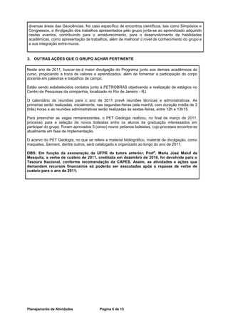 diversas áreas das Geociências. No caso específico de encontros científicos, tais como Simpósios e
Congressos, a divulgação dos trabalhos apresentados pelo grupo junta-se ao aprendizado adquirido
nestes eventos, contribuindo para o amadurecimento, para o desenvolvimento de habilidades
acadêmicas, como apresentação de trabalhos, além de melhorar o nível de conhecimento do grupo e
a sua integração extra-muros.


3. OUTRAS AÇÕES QUE O GRUPO ACHAR PERTINENTE

Neste ano de 2011, buscar-se-á maior divulgação do Programa junto aos demais acadêmicos do
curso, propiciando a troca de valores e aprendizados, além de fomentar a participação do corpo
docente em palestras e trabalhos de campo.

Estão sendo estabelecidos contatos junto à PETROBRAS objetivando a realização de estágios no
Centro de Pesquisas da companhia, localizado no Rio de Janeiro - RJ.

O calendário de reuniões para o ano de 2011 prevê reuniões técnicas e administrativas. As
primeiras serão realizadas, inicialmente, nas segundas-feiras pela manhã, com duração média de 3
(três) horas e as reuniões administrativas serão realizadas às sextas-feiras, entre 12h e 13h15.

Para preencher as vagas remanescentes, o PET Geologia realizou, no final de março de 2011,
processo para a seleção de novos bolsistas entre os alunos da graduação interessados em
participar do grupo. Foram aprovados 5 (cinco) novos petianos bolsistas, cujo processo encontra-se
atualmente em fase de implementação.

O acervo do PET Geologia, no que se refere a material bibliográfico, material de divulgação, como
maquetes, banners, dentre outros, será catalogado e organizado ao longo do ano de 2011.
                                                                        a
OBS: Em função da exoneração da UFPR da tutora anterior, Prof . Maria José Maluf de
Mesquita, a verba de custeio de 2011, creditada em dezembro de 2010, foi devolvida para o
Tesouro Nacional, conforme recomendação da CAPES. Assim, as atividades e ações que
demandem recursos financeiros só poderão ser executadas após o repasse da verba de
custeio para o ano de 2011.




Planejamento de Atividades               Página 6 de 15
 