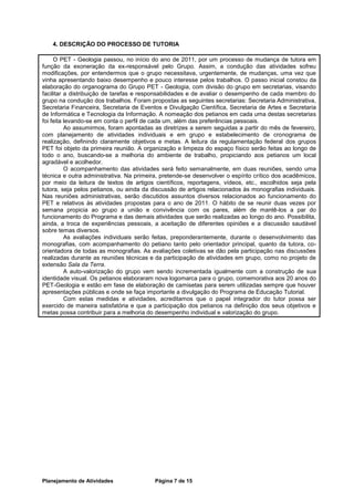 4. DESCRIÇÃO DO PROCESSO DE TUTORIA

     O PET - Geologia passou, no início do ano de 2011, por um processo de mudança de tutora em
função da exoneração da ex-responsável pelo Grupo. Assim, a condução das atividades sofreu
modificações, por entendermos que o grupo necessitava, urgentemente, de mudanças, uma vez que
vinha apresentando baixo desempenho e pouco interesse pelos trabalhos. O passo inicial constou da
elaboração do organograma do Grupo PET - Geologia, com divisão do grupo em secretarias, visando
facilitar a distribuição de tarefas e responsabilidades e de avaliar o desempenho de cada membro do
grupo na condução dos trabalhos. Foram propostas as seguintes secretarias: Secretaria Administrativa,
Secretaria Financeira, Secretaria de Eventos e Divulgação Científica, Secretaria de Artes e Secretaria
de Informática e Tecnologia da Informação. A nomeação dos petianos em cada uma destas secretarias
foi feita levando-se em conta o perfil de cada um, além das preferências pessoais.
          Ao assumirmos, foram apontadas as diretrizes a serem seguidas a partir do mês de fevereiro,
com planejamento de atividades individuais e em grupo e estabelecimento de cronograma de
realização, definindo claramente objetivos e metas. A leitura da regulamentação federal dos grupos
PET foi objeto da primeira reunião. A organização e limpeza do espaço físico serão feitas ao longo de
todo o ano, buscando-se a melhoria do ambiente de trabalho, propiciando aos petianos um local
agradável e acolhedor.
          O acompanhamento das atividades será feito semanalmente, em duas reuniões, sendo uma
técnica e outra administrativa. Na primeira, pretende-se desenvolver o espírito crítico dos acadêmicos,
por meio da leitura de textos de artigos científicos, reportagens, vídeos, etc., escolhidos seja pela
tutora, seja pelos petianos, ou ainda da discussão de artigos relacionados às monografias individuais.
Nas reuniões administrativas, serão discutidos assuntos diversos relacionados ao funcionamento do
PET e relativos às atividades propostas para o ano de 2011. O hábito de se reunir duas vezes por
semana propicia ao grupo a união e convivência com os pares, além de mantê-los a par do
funcionamento do Programa e das demais atividades que serão realizadas ao longo do ano. Possibilita,
ainda, a troca de experiências pessoais, a aceitação de diferentes opiniões e a discussão saudável
sobre temas diversos.
          As avaliações individuais serão feitas, preponderantemente, durante o desenvolvimento das
monografias, com acompanhamento do petiano tanto pelo orientador principal, quanto da tutora, co-
orientadora de todas as monografias. As avaliações coletivas se dão pela participação nas discussões
realizadas durante as reuniões técnicas e da participação de atividades em grupo, como no projeto de
extensão Sala da Terra.
          A auto-valorização do grupo vem sendo incrementada igualmente com a construção de sua
identidade visual. Os petianos elaboraram nova logomarca para o grupo, comemorativa aos 20 anos do
PET-Geologia e estão em fase de elaboração de camisetas para serem utilizadas sempre que houver
apresentações públicas e onde se faça importante a divulgação do Programa de Educação Tutorial.
          Com estas medidas e atividades, acreditamos que o papel integrador do tutor possa ser
exercido de maneira satisfatória e que a participação dos petianos na definição dos seus objetivos e
metas possa contribuir para a melhoria do desempenho individual e valorização do grupo.




Planejamento de Atividades                Página 7 de 15
 