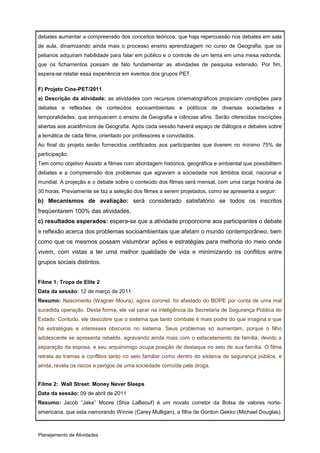 debates aumentar a compreensão dos conceitos teóricos; que haja repercussão nos debates em sala
de aula, dinamizando ainda mais o processo ensino aprendizagem no curso de Geografia; que os
petianos adquiram habilidade para falar em público e o controle de um tema em uma mesa redonda;
que os fichamentos possam de fato fundamentar as atividades de pesquisa extensão. Por fim,
espera-se relatar essa experiência em eventos dos grupos PET.

F) Projeto Cine-PET/2011
a) Descrição da atividade: as atividades com recursos cinematográficos propiciam condições para
debates e reflexões de conteúdos socioambientais e políticos de diversas sociedades e
temporalidades, que enriquecem o ensino de Geografia e ciências afins. Serão oferecidas inscrições
abertas aos acadêmicos de Geografia. Após cada sessão haverá espaço de diálogos e debates sobre
a temática de cada filme, orientado por professores e convidados.
Ao final do projeto serão fornecidos certificados aos participantes que tiverem no mínimo 75% de
participação.
Tem como objetivo Assistir a filmes com abordagem histórica, geográfica e ambiental que possibilitem
debates e a compreensão dos problemas que agravam a sociedade nos âmbitos local, nacional e
mundial. A projeção e o debate sobre o conteúdo dos filmes será mensal, com uma carga horária de
30 horas. Previamente se faz a seleção dos filmes a serem projetados, como se apresenta a seguir:
b) Mecanismos de avaliação: será considerado satisfatório se todos os inscritos
freqüentarem 100% das atividades.
c) resultados esperados: espera-se que a atividade proporcione aos participantes o debate
e reflexão acerca dos problemas socioambientais que afetam o mundo contemporâneo, bem
como que os mesmos possam vislumbrar ações e estratégias para melhoria do meio onde
vivem, com vistas a ter uma melhor qualidade de vida e minimizando os conflitos entre
grupos sociais distintos.


Filme 1: Tropa de Elite 2
Data da sessão: 12 de março de 2011
Resumo: Nascimento (Wagner Moura), agora coronel, foi afastado do BOPE por conta de uma mal
sucedida operação. Desta forma, ele vai parar na inteligência da Secretaria de Segurança Pública do
Estado. Contudo, ele descobre que o sistema que tanto combate é mais podre do que imagina e que
há estratégias e interesses obscuros no sistema. Seus problemas só aumentam, porque o filho
adolescente se apresenta rebelde, agravando ainda mais com o esfacelamento da família, devido a
separação da esposa, e seu arquiinimigo ocupa posição de destaque no seio de sua família. O filme
retrata as tramas e conflitos tanto no seio familiar como dentro do sistema de segurança pública, e
ainda, revela os riscos e perigos de uma sociedade corroída pela droga.


Filme 2: Wall Street: Money Never Sleeps
Data da sessão: 09 de abril de 2011
Resumo: Jacob “Jake” Moore (Shia LaBeouf) é um novato corretor da Bolsa de valores norte-
americana, que esta namorando Winnie (Carey Mulligan), a filha de Gordon Gekko (Michael Douglas).



Planejamento de Atividades
 