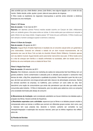 Jake acredita que seu chefe Bretton James (Josh Brolin), teve alguma ligação com a morte de seu
mentor. Gekko decide, então, ajudar o jovem Jake em seus planos de vingança.
O filme revela os bastidores de negociata inescrupulosa e permite ainda entender a dinâmica
financeira de uma metrópole.


Filme 3: 127 Horas
Data da sessão: 14 de maio de 2011
Resumo: Um alpinista (James Franco) resolve escalar sozinho um Canyon de Utah, infelizmente
sofre um acidente grave e fica preso entre as rochas. A única saída para que sobreviva é amputar a
parte inferior do seu braço direito. Imagine passar 127 horas de puro sofrimento. O filme mostra que
nem sempre o homem consegue superar e dominar a natureza.


Filme 4: O Som do Coração
Data da sessão: 28 agosto de 2011
Resumo: August Rush (Freddie Highmore) é resultado de um encontro casual entre um guitarrista e
uma violoncelista. Crescido em orfanato e dotado de um dom musical impressionante, ele se
apresenta nas ruas de Nova York ao lado do divertido Wizard (Robin Williams). Contando apenas
com seu talento musical, August decide usá-lo para tentar reencontrar seus pais. O filme revela como
é a vida de crianças sem família e o desafio enfrentado na sociedade, além de revelar como é a
dinâmica de uma metrópole como a cidade de Nova York.


Filme 5: Nação Fast Food
Data da sessão: 28 setembro de 2011
Resumo: Don Anderson, executivo de marketing da cadeia de restaurantes fast food Mickey tem um
grande problema. Carne contaminada é colocada junto à utilizada para preparar o sanduíche mais
famoso da rede, o Big One, prejudicando a qualidade do produto. Para descobrir quem fez isto e por
que, ele terá que percorrer uma longa jornada pelo lado obscuro da alimentação americana. Saindo
do cômodo escritório da empresa, na Califórnia, para conhecer um outro estilo de vida, Don
descobrirá uma nação de consumidores que ainda não perceberam que são eles que estão sendo
consumidos pela indústria.. O filme é interessante, pois nos alerta para sabermos como se comporta
uma sociedade dominada pelo desejo de consumir.


b) Mecanismos de Avaliação: será considerado satisfatório se houver dinâmica nos debates após a
projeção dos filmes. Haverá controle de frequência.
c) Resultados esperados com a atividade: espera-se que os filmes e os debates possam ampliar a
compreensão sobre as tramas e conflitos que ocorrem em diferentes grupos sociais, bem como, que
a natureza tem suas próprias leis, devendo o homem, portanto ser comedido na sua
interação/integração e exploração dos recursos naturais, para que os efeitos negativos não reflitam
sobre ele.


G) Plantão de Dúvidas




Planejamento de Atividades
 
