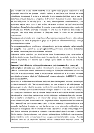 pela FUNDECT/MS e outro pela PETROBRAS e que a partir desses projetos, elaboraram-se dois
subprojetos vinculados aos grandes       projetos, havendo a participação dos petianos nas duas
modalidades de pesquisa. E ainda há a realização de uma pesquisa individual, que se trata do
trabalho de conclusão de curso de uma petiana do 8º semestre do curso de Geografia – bacharelado.
As pesquisas pilotos são de longo prazo (2 a 4 anos), interdisciplinares e interinstitucionais, e os
subprojetos são de médio prazo (1 ano) e ainda há projetos individuais de Pós-Graduação nível
Mestrado em Geografia (nesta modalidade de pesquisa os alunos são colaboradores) e o trabalho de
Graduação, este Trabalho Orientado é realizado por uma aluna da 4ª série do Bacharelado em
Geografia. Mas todos estão vinculados as pesquisas pilotos da tutora ou dos professores
colaboradores.
As pesquisas são orientadas tanto pela professora Tutora como por outros professores colaboradores
e contemplam as linhas de pesquisa do grupo ou do professor colaborador/orientador, como já
mencionado anteriormente.
As pesquisas possibilitam o envolvimento e integração com alunos da graduação e pós-graduação
em Geografia – nível Mestrado e a sua produção científica, por meio da apresentação de trabalhos
em eventos científicos e publicação em anais e periódicos.
Objetiva-se realizar pesquisas com temáticas nas linhas de pesquisa do grupo, para analisar a
dinâmica dos territórios e do ambiente em que vivem as diferentes comunidades e onde se dão as
relações de produção e de trabalho, seja no campo seja na cidade, ora incluindo ora excluindo
pessoas.
Pesquisa Piloto 1: Dinâmica socioespacial urbana e as centralidades em Três Lagoas-MS
a) Descrição da atividade: este projeto é interinstitucional (envolve o Mestrado em Geografia da
UFMS e a Universidade Federal da Grande Dourados) dois professores colaboradores do curso de
Geografia e propõe um estudo sobre as transformações socioespaciais e a formação de novas
centralidades urbanas na cidade de Três Lagoas/MS e sua periodicidade é de 2008-2011 e contou
com recursos do CNPq.
Após 1997, os incentivos fiscais concedidos pelo poder público ao segmento industrial e estruturação
do Distrito Industrial II e III, Três Lagoas redirecionou sua base econômica, até então baseada na
pecuária, para o setor industrial, serviços e comércio. Em decorrência disso, a expansão do tecido
urbano se intensificou com novos loteamentos e edificações e adensou-se por meio da verticalização;
por conseguinte, aumentou o fluxo de pessoas, mercadorias e de veículos que requereu ampliação
da malha viária, infraestrutura, equipamentos, serviços públicos e a revitalização de prédios e praças.
Para a escolha da temática levou-se em consideração o processo de expansão territorial a partir de
1990, caracterizado pelos incentivos fiscais e a chegada de diversos empreendimentos industriais em
Três Lagoas-MS que gerou uma supervalorização fundiária e imobiliária e, conseqüentemente uma
expansão significativa da cidade por meio da abertura de novos loteamentos residenciais e que
motivaram a instalação de estabelecimentos comerciais e de serviços fora do centro principal. Com
isso, nota-se na cidade, que os nós de circulação e de fluxo intenso, como o eixo leste – avenidas
Olintho Mancini e Ranulpho Marques Leal, entrada e saída da cidade via São Paulo – se apresentam
como um dinâmico centro comercial e de diversos serviços, assim como também o eixo sul – Avenida
Clodoaldo Garcia e a rua João Dantas Filgueiras, entrada e saída da cidade via Campo Grande – há




Planejamento de Atividades
 