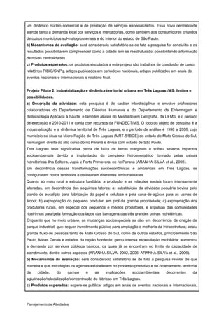um dinâmico núcleo comercial e de prestação de serviços especializados. Essa nova centralidade
atende tanto a demanda local por serviços e mercadorias, como também aos consumidores oriundos
de outros municípios sul-matogrossenses e do interior do estado de São Paulo.
b) Mecanismos de avaliação: será considerado satisfatório se de fato a pesquisa for concluída e os
resultados possibilitarem compreender como a cidade tem se reestruturado, possibilitando a formação
de novas centralidades.
c) Produtos esperados: os produtos vinculados a este projeto são trabalhos de conclusão de curso,
relatórios PIBIC/CNPq, artigos publicados em periódicos nacionais, artigos publicados em anais de
eventos nacionais e internacionais e relatório final.


Projeto Piloto 2: Industrialização e dinâmica territorial urbana em Três Lagoas:/MS: limites e
possibilidades.
a) Descrição da atividade: esta pesquisa é de caráter interdisciplinar e envolve professores
colaboradores do Departamento de Ciências Humanas e do Departamento de Enfermagem e
Biotecnologia Aplicada à Saúde, e também alunos do Mestrado em Geografia, da UFMS, e o período
de execução é 2010-2011 e conta com recursos da FUNDECT/MS. O foco do objeto de pesquisa é a
industrialização e a dinâmica territorial de Três Lagoas, e o período de análise é 1998 a 2008, cujo
município se situa na Micro Região de Três Lagoas (MRT-5/IBGE) do estado de Mato Grosso do Sul,
na margem direita do alto curso do rio Paraná e divisa com estado de São Paulo.
Três Lagoas teve significativa perda de faixa de terras marginais e sofreu severos impactos
socioambientais devido a implantação do complexo hidroenergético formado pelas usinas
hidrelétricas Ilha Solteira, Jupiá e Porto Primavera, no rio Paraná (ARANHA-SILVA et al., 2006).
Em decorrência dessas transformações socioeconômicas e ambientais em Três Lagoas, se
configuraram novos territórios e delinearam diferentes territorialidades.
Quanto ao meio rural a estrutura fundiária, a produção e as relações sociais foram intensamente
alteradas, em decorrência dos seguintes fatores: a) substituição da atividade pecuária bovina pelo
plantio de eucalipto para fabricação do papel e celulose e pela cana-de-açúcar para as usinas de
álcool; b) expropriação do pequeno produtor, em prol da grande propriedade; c) expropriação dos
produtores rurais, em especial dos pequenos e médios produtores, e expulsão das comunidades
ribeirinhas para/pela formação dos lagos das barragens das três grandes usinas hidrelétricas.
Enquanto que no meio urbano, as mudanças socioespaciais se dão em decorrência da criação de
parque industrial, que: requer investimento público para ampliação e melhoria da infraestrutura; atraiu
grande fluxo de pessoas tanto de Mato Grosso do Sul, como de outros estados, principalmente São
Paulo, Minas Gerais e estados da região Nordeste; gerou intensa especulação imobiliária; aumentou
a demanda por serviços públicos básicos, os quais já se encontram no limite da capacidade de
atendimento, dentre outros aspectos (ARANHA-SILVA, 2002, 2006; ARANHA-SILVA et al., 2006).
b) Mecanismos de avaliação: será considerado satisfatório se de fato a pesquisa revelar de que
maneira e que estratégias os agentes estabelecem no processo produtivo e no ordenamento territorial
da    cidade,     do      campo      e     as    implicações     socioambientais    decorrentes     da
aglutinação/relocalização/concentração de fábricas em Três Lagoas.
c) Produtos esperados: espera-se publicar artigos em anais de eventos nacionais e internacionais,




Planejamento de Atividades
 