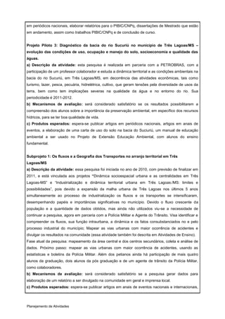 em periódicos nacionais, elaborar relatórios para o PIBIC/CNPq, dissertações de Mestrado que estão
em andamento, assim como trabalhos PIBIC/CNPq e de conclusão de curso.


Projeto Piloto 3: Diagnóstico da bacia do rio Sucuriú no município de Três Lagoas/MS –
evolução das condições de uso, ocupação e manejo do solo, socioeconomia e qualidade das
águas.
a) Descrição da atividade: esta pesquisa é realizada em parceria com a PETROBRAS, com a
participação de um professor colaborador e estuda a dinâmica territorial e as condições ambientais na
bacia do rio Sucuriú, em Três Lagoas/MS, em decorrência das atividades econômicas, tais como
turismo, lazer, pesca, pecuária, hidrelétrica, cultivo, que geram tensões pela diversidade de usos da
terra, bem como tem implicações severas na qualidade da água e no entorno do rio. Sua
periodicidade é 2011-2012.
b) Mecanismos de avaliação: será considerado satisfatório se os resultados possibilitarem a
compreensão dos alunos sobre a importância da preservação ambiental, em específico dos recursos
hídricos, para se ter boa qualidade de vida.
c) Produtos esperados: espera-se publicar artigos em periódicos nacionais, artigos em anais de
eventos, a elaboração de uma carta de uso do solo na bacia do Suciuriú, um manual de educação
ambiental a ser usado no Projeto de Extensão Educação Ambiental, com alunos do ensino
fundamental.


Subprojeto 1: Os fluxos e a Geografia dos Transportes no arranjo territorial em Três
Lagoas/MS
a) Descrição da atividade: essa pesquisa foi iniciada no ano de 2010, com previsão de finalizar em
2011, e está vinculada aos projetos “Dinâmica socioespacial urbana e as centralidades em Três
Lagoas-MS” e “Industrialização e dinâmica territorial urbana em Três Lagoas:/MS: limites e
possibilidades”, pois devido a expansão da malha urbana de Três Lagoas nos últimos 5 anos
simultaneamente ao processo de industrialização os fluxos e os transportes se intensificaram,
desempenhando papéis e importâncias significativas no município. Devido o fluxo crescente da
população e a quantidade de dados obtidos, mas ainda não utilizados viu-se a necessidade de
continuar a pesquisa, agora em parceria com a Polícia Militar e Agente do Trânsito. Visa identificar e
compreender os fluxos, sua função intraurbana, a dinâmica e os fatos consubstanciados no e pelo
processo industrial do município; Mapear as vias urbanas com maior ocorrência de acidentes e
divulgar os resultados na comunidade (essa atividade também foi descrita em Atividades de Ensino).
Fase atual da pesquisa: mapeamento da área central e dos centros secundários, coleta e análise de
dados. Próximo passo: mapear as vias urbanas com maior ocorrência de acidentes, usando as
estatísticas e boletins da Polícia Militar. Além dos petianos ainda há participação de mais quatro
alunos da graduação, dois alunos da pós graduação e de um agente de trânsito da Polícia Militar,
como colaboradores.
b) Mecanismos de avaliação: será considerado satisfatório se a pesquisa gerar dados para
elaboração de um relatório a ser divulgado na comunidade em geral e imprensa local.
c) Produtos esperados: espera-se publicar artigos em anais de eventos nacionais e internacionais,




Planejamento de Atividades
 