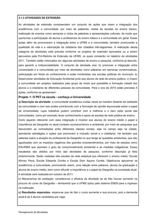 3.1.3 ATIVIDADES DE EXTENSÃO

As atividades de extensão compreendem um conjunto de ações que visam a integração dos
acadêmicos com a comunidade, por meio de palestras, visitas às escolas do ensino básico,
realização de eventos como semanas e ciclos de palestras e apresentações culturais, de modo que
oportunize a participação de alunos e professores do ensino básico e a comunidade em geral. Essas
ações além de promoverem a integração entre a UFMS e a comunidade, também promoverão a
qualidade de vida e a valorização da cidadania dos cidadãos três-lagoenses. A realização dessa
categoria de atividades está prevista conforme os projetos de extensão aprovados ou a serem
aprovados pela Pró-Reitoria de Extensão da UFMS, os quais constarão no relatório de atividades
2011. Também estão imbricados em algumas atividades de ensino e pesquisa, conforme já descrito,
para garantir a indissociabilidade. O conjunto de atividade visa: b) promover a integração entre
universidade e a comunidade por meio de atividades como palestras em semanas comemorativas,
participação em feiras do conhecimento e aulas ministradas nas escolas públicas do município; b)
Desenvolver atividades de Educação Ambiental junto aos alunos da rede de ensino público; c) Inserir
a comunidade em projetos realizados pelo grupo de modo que possibilite a formação cidadã dos
alunos e a cidadania de diferentes pessoas da comunidade. Para o ano de 2010 estão previstas 5
ações, conforme se apresentam.
Projeto 1: O PET na escola - conheça a Universidade
a) Descrição da atividade: a comunidade acadêmica muitas vezes se mantem distante da realidade
da comunidade e com isso acaba contribuindo com a formação de opinião equivocada sobre o papel
da Universidade, cujos trabalhos podem contribuir com a melhoria e o bem estar social das
comunidades, como por exemplo, levar conhecimento e apoio as escolas da rede pública de ensino.
Outro aspecto relevante com essa integração é mostrar aos alunos do ensino médio o papel e
importância da Geografia no atual contexto socioeconômico e ambiental, por meio de pesquisas que
desvendem as contradições entre diferentes classes sociais, seja no campo seja na cidade,
apontando estratégias e ações que promovam a inclusão social e a cidadania. Há também que
salientar sobre a atuação do profissional da Geografia no que tange às questões ambientais, que são
agudizadas com os impactos negativos dos grandes empreendimentos, por meio de estudos como
EIA-RIMA que apontam o grau de comprometimento ambiental e as medidas mitigadoras. Esses
resultados são obtidos por meio das atividades de pesquisa, conforme descrição já feita
anteriormente. Serão visitadas três escolas da rede estadual que oferecem o ensino médio: Escola
Afonso Pena, Escola Edwards Corrêa e Escola Dom Aquino Corrêa. Objetiva-se aproximar os
acadêmicos a comunidade, promovendo assim, uma relação entre petianos, alunos da graduação e
alunos de ensino médio, bem como difundir a importância e o papel da Geografia na sociedade atual.
A atividade será realizada em outubro de 2011.
b) Mecanismos de avaliação: considera-se a eficácia da atividade se de fato houver aumento na
procura do curso de Geografia – lembrando que a UFMS optou pelo sistema ENEN para o ingresso
na instituição.
c) Resultados esperados: espera-se que de fato o curso aumente a sua procura, pois a demanda
atual é de 5 alunos candidatos por vaga.




Planejamento de Atividades
 