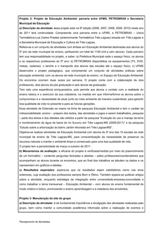 Projeto 2: Projeto de Educação Ambiental: parceria entre UFMS, PETROBRAS e Secretaria
Municipal de Educação
a) Descrição da atividade: esse projeto está na 6ª edição (2006, 2007, 2008, 2009, 2010) neste ano
de 2011 terá continuidade. Compreende uma parceria entre a UFMS, a PETROBRAS – Usina
Termelétrica Luis Carlos Prestes (anteriormente Termelétrica Três Lagoas) situada em Três Lagoas e
a Secretaria Municipal de Educação e Cultura de Três Lagoas.
Refere-se a um conjunto de atividades com ênfase em Educação Ambiental destinadas aos alunos do
5º ano da rede municipal de ensino, perfazendo um total de 1100 (mil e cem alunos). Cada parceiro
tem sua responsabilidade no projeto, a saber: a) Prefeitura Municipal cede o espaço físico, os alunos
e os respectivos professores do 5º ano; b) PETROBRAS disponibiliza os equipamentos (TV, DVD,
mesas, cadeiras), o lanche e o transporte dos alunos das escolas até o espaço físico; c) UFMS
desenvolve o projeto pedagógico, que compreende um conjunto de atividades práticas sobre
educação ambiental, com os alunos da rede municipal de ensino, no Espaço de Educação Ambiental.
Os encontros ocorrem duas vezes por semana. O projeto conta com a colaboração de dois
professores, dois alunos da pós graduação e seis alunos da graduação.
Tem sido uma experiência enriquecedora, pois permite aos alunos o contato com a realidade do
ensino básico e o exercício da sua cidadania, na medida em que informa/forma os alunos sobre o
compromisso e a necessidade de atuar junto ao meio ambiente de maneira sustentável, para garantir
boa qualidade de vida no presente e para as futuras gerações.
Essa atividade de Extensão se insere na linha de pesquisa Educação Ambiental e tem o caráter da
indissociabilidade: ensino – preparo dos textos, das atividades e jogos a serem trabalhados, pesquisa
– parte dos textos e dos debates são obtidos a partir da pesquisa “Evolução do uso e manejo da terra
e monitoramento da água da bacia do rio Sucuriu em Três Lagoas-MS (2009-2011)” e da pesquisa
“Estudo sobre a arborização do bairro Jardim Alvorada em Três Lagoas/MS”.
Objetiva-se realizar atividades de Educação Ambiental com alunos do 5º ano das 15 escolas da rede
municipal de ensino de Três Lagoas-MS, para conscientização da necessidade de preservar os
recursos naturais e manter o ambiente limpo e conservado para uma boa qualidade de vida.
O projeto tem a periodicidade de março a outubro de 2011.
b) Mecanismos de avaliação: a eficácia do projeto é verificada/medida por meio do preenchimento
de um formulário – contendo perguntas fechadas e abertas – pelos professores/coordenadores que
acompanham os alunos durante os encontros, que ao final dos trabalhos se tabulam os dados e os
representam em gráficos e tabelas.
c) Resultados esperados: espera-se que os resultados sejam satisfatórios como nos anos
anteriores, cuja avaliação dos professores sempre Bom e Ótimo. Também espera-se publicar artigos
sobre a atividade, enquanto estratégia de integração entre universidade-empresa-comunidade e
como trabalhar o tema transversal – Educação Ambiental – com alunos do ensino fundamental de
modo criativo e lúdico, promovendo o ensino aprendizagem e a cidadania dos envolvidos.


Projeto 3: Manutenção do site do grupo
a) Descrição da atividade: é de fundamental importância a divulgação das atividades realizadas pelo
grupo, bem como manter a comunidade acadêmica informada sobre a realização de eventos e




Planejamento de Atividades
 