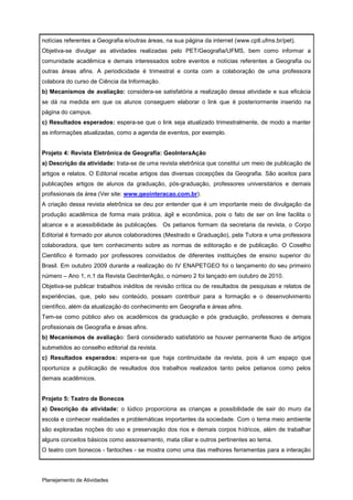 notícias referentes a Geografia e/outras áreas, na sua página da internet (www.cptl.ufms.br/pet).
Objetiva-se divulgar as atividades realizadas pelo PET/Geografia/UFMS, bem como informar a
comunidade acadêmica e demais interessados sobre eventos e notícias referentes a Geografia ou
outras áreas afins. A periodicidade é trimestral e conta com a colaboração de uma professora
colabora do curso de Ciência da Informação.
b) Mecanismos de avaliação: considera-se satisfatória a realização dessa atividade e sua eficácia
se dá na medida em que os alunos conseguem elaborar o link que é posteriormente inserido na
página do campus.
c) Resultados esperados: espera-se que o link seja atualizado trimestralmente, de modo a manter
as informações atualizadas, como a agenda de eventos, por exemplo.


Projeto 4: Revista Eletrônica de Geografia: GeoInteraAção
a) Descrição da atividade: trata-se de uma revista eletrônica que constitui um meio de publicação de
artigos e relatos. O Editorial recebe artigos das diversas cocepções da Geografia. São aceitos para
publicações artigos de alunos da graduação, pós-graduação, professores universitários e demais
profissionais da área (Ver site: www.geointeracao.com.br).
A criação dessa revista eletrônica se deu por entender que é um importante meio de divulgação da
produção acadêmica de forma mais prática, ágil e econômica, pois o fato de ser on line facilita o
alcance e a acessibilidade às publicações. Os petianos formam da secretaria da revista, o Corpo
Editorial é formado por alunos colaboradores (Mestrado e Graduação), pela Tutora e uma professora
colaboradora, que tem conhecimento sobre as normas de editoração e de publicação. O Coselho
Cientifico é formado por professores convidados de diferentes instituições de ensino superior do
Brasil. Em outubro 2009 durante a realização do IV ENAPETGEO foi o lançamento do seu primeiro
número – Ano 1, n.1 da Revista GeoInterAção, o número 2 foi lançado em outubro de 2010.
Objetiva-se publicar trabalhos inéditos de revisão crítica ou de resultados de pesquisas e relatos de
experiências, que, pelo seu conteúdo, possam contribuir para a formação e o desenvolvimento
científico, além da atualização do conhecimento em Geografia e áreas afins.
Tem-se como público alvo os acadêmicos da graduação e pós graduação, professores e demais
profissionais de Geografia e áreas afins.
b) Mecanismos de avaliação: Será considerado satisfatório se houver permanente fluxo de artigos
submetidos ao conselho editorial da revista.
c) Resultados esperados: espera-se que haja continuidade da revista, pois é um espaço que
oportuniza a publicação de resultados dos trabalhos realizados tanto pelos petianos como pelos
demais acadêmicos.


Projeto 5: Teatro de Bonecos
a) Descrição da atividade: o lúdico proporciona as crianças a possibilidade de sair do muro da
escola e conhecer realidades e problemáticas importantes da sociedade. Com o tema meio ambiente
são exploradas noções do uso e preservação dos rios e demais corpos hídricos, além de trabalhar
alguns conceitos básicos como assoreamento, mata ciliar e outros pertinentes ao tema.
O teatro com bonecos - fantoches - se mostra como uma das melhores ferramentas para a interação




Planejamento de Atividades
 