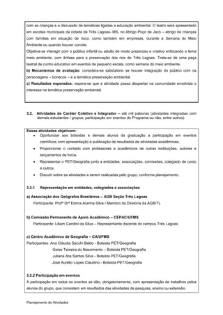 com as crianças e a discussão de temáticas ligadas a educação ambiental. O teatro será apresentado
em escolas municipais da cidade de Três Lagoas- MS, no Abrigo Poço de Jacó – abrigo de crianças
com famílias em situação de risco, como também em empresas, durante a Semana do Meio
Ambiente ou quando houver convite.
Objetiva-se interagir com o público infantil ou adulto de modo prazeroso e criativo enfocando o tema
meio ambiente, com ênfase para a preservação dos rios de Três Lagoas. Trata-se de uma peça
teatral de cunho educativo em eventos de pequeno escala, como semana do meio ambiente.
b) Mecanismos de avaliação: considera-se satisfatório se houver integração do público com os
personagens – bonecos – e a temática preservação ambiental.
c) Resultados esperados: espera-se que a atividade possa despertar na comunidade envolvida o
interesse na temática preservação ambiental.




3.2.       Atividades de Caráter Coletivo e Integrador – até mil palavras (atividades integradas com
           demais estudantes / grupos, participação em eventos do Programa ou não, entre outros)


Essas atividades objetivam:
    Oportunizar aos bolsistas e demais alunos da graduação a participação em eventos
            científicos com apresentação e publicação de resultados de atividades acadêmicas;
           Proporcionar o contado com professores e acadêmicos de outras instituições, autores e
            lançamentos de livros.
           Representar o PET/Geografia junto a entidades, associações, comissões, colegiado de curso
            e outros.
           Discutir sobre as atividades a serem realizadas pelo grupo, conforme planejamento.


3.2.1       Representação em entidades, colegiados e associações

a) Associação dos Geógrafos Brasileiros – AGB Seção Três Lagoas
       Participante: Profª Drª Edima Aranha Silva / Membro da Diretoria da AGB/TL


b) Comissão Permanente de Apoio Acadêmico – CEPAC/UFMS
       Participante: Liliam Carolini da Silva – Representante discente do campus Três Lagoas


c) Centro Acadêmico de Geografia – CA/UFMS
Participantes: Ana Cláudia Sacchi Baldo - Bolsista PET/Geografia
                   Geise Teixeira do Nascimento – Bolsista PET/Geografia
                   Juliana dos Santos Silva - Bolsista PET/Geografia
                   José Aurélio Lopes Claudino - Bolsista PET/Geografia


3.2.2 Participação em eventos
A participação em todos os eventos se dão, obrigatoriamente, com apresentação de trabalhos pelos
alunos do grupo, que consistem em resultados das atividades de pesquisa, ensino ou extensão.


Planejamento de Atividades
 