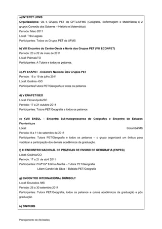 a) INTEPET UFMS
Organizadores: Os 5 Grupos PET do CPTL/UFMS (Geografia, Enfermagem e Matemática e 2
grupos Conexão dos Saberes – História e Matemática)
Período: Maio 2011
Local: Três Lagoas
Participantes: Todos os Grupos PET da UFMS

b) VIIII Encontro do Centro-Oeste e Norte dos Grupos PET (VIII ECONPET)
Período: 20 a 22 de maio de 2011
Local: Palmas/TO
Participantes: A Tutora e todos os petianos.


c) XV ENAPET - Encontro Nacional dos Grupos PET
Período: 16 a 19 de julho 2011
Local: Goiânia -GO
ParticipantesTutora PET/Geografia e todos os petianos


d) V ENAPET/GEO
Local: Florianópolis/SC
Período: 17 a 21 outubro 2011
Participantes: Tutora PET/Geografia e todos os petianos


e) XVIII ENSUL – Encontro Sul-matogrossense de Geógrafos e Encontro de Estudos
Fronteiriços
Local:                                                                          Corumbá/MS
Período: 8 a 11 de setembro de 2011
Participantes: Tutora PET/Geografia e todos os petianos – o grupo organizará um ônibus para
viabilizar a participação dos demais acadêmicos da graduação.

f) XI ENCONTRO NACIONAL DE PRÁTICAS DE ENSINO DE GEOGRAFIA (ENPEG)
Local: Goiânia/GO
Período: 17 a 21 de abril 2011
Participantes: Profª Drª Edima Aranha – Tutora PET/Geografia
               Liliam Carolini da Silva – Bolsista PET/Geografia


g) ENCONTRO INTERNACIONAL HUMBOLT
Local: Dourados /MS
Período: 26 a 30 setembro 2011
Participantes: Tutora PET/Geografia, todos os petianos e outros acadêmicos da graduação e pós
graduação


h) SIMPURB



Planejamento de Atividades
 