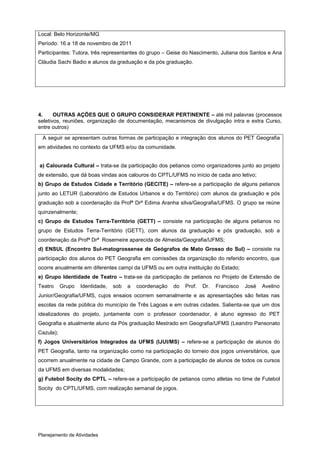 Local: Belo Horizonte/MG
Período: 16 a 18 de novembro de 2011
Participantes: Tutora, três representantes do grupo – Geise do Nascimento, Juliana dos Santos e Ana
Cláudia Sachi Badio e alunos da graduação e da pós graduação.




4.     OUTRAS AÇÕES QUE O GRUPO CONSIDERAR PERTINENTE – até mil palavras (processos
seletivos, reuniões, organização de documentação, mecanismos de divulgação intra e extra Curso,
entre outros)
 A seguir se apresentam outras formas de participação e integração dos alunos do PET Geografia
em atividades no contexto da UFMS e/ou da comunidade.


a) Calourada Cultural – trata-se da participação dos petianos como organizadores junto ao projeto
de extensão, que dá boas vindas aos calouros do CPTL/UFMS no início de cada ano letivo;
b) Grupo de Estudos Cidade e Território (GECITE) – refere-se a participação de alguns petianos
junto ao LETUR (Laboratório de Estudos Urbanos e do Território) com alunos da graduação e pós
graduação sob a coordenação da Profª Drª Edima Aranha silva/Geografia/UFMS. O grupo se reúne
quinzenalmente;
c) Grupo de Estudos Terra-Território (GETT) – consiste na participação de alguns petianos no
grupo de Estudos Terra-Território (GETT), com alunos da graduação e pós graduação, sob a
coordenação da Profª Drª Rosemeire aparecida de Almeida/Geografia/UFMS;
d) ENSUL (Encontro Sul-matogrossense de Geógrafos de Mato Grosso do Sul) – consiste na
participação dos alunos do PET Geografia em comissões da organização do referido encontro, que
ocorre anualmente em diferentes campi da UFMS ou em outra instituição do Estado;
e) Grupo Identidade de Teatro – trata-se da participação de petianos no Projeto de Extensão de
Teatro     Grupo   Identidade,   sob   a   coordenação   do   Prof.   Dr.   Francisco   José   Avelino
Junior/Geografia/UFMS, cujos ensaios ocorrem semanalmente e as apresentações são feitas nas
escolas da rede pública do município de Três Lagoas e em outras cidades. Salienta-se que um dos
idealizadores do projeto, juntamente com o professor coordenador, é aluno egresso do PET
Geografia e atualmente aluno da Pós graduação Mestrado em Geografia/UFMS (Leandro Pansonato
Cazula);
f) Jogos Universitários Integrados da UFMS (IJUI/MS) – refere-se a participação de alunos do
PET Geografia, tanto na organização como na participação do torneio dos jogos universitários, que
ocorrem anualmente na cidade de Campo Grande, com a participação de alunos de todos os cursos
da UFMS em diversas modalidades;
g) Futebol Socity do CPTL – refere-se a participação de petianos como atletas no time de Futebol
Socity do CPTL/UFMS, com realização semanal de jogos.




Planejamento de Atividades
 