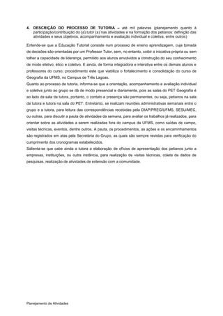 4. DESCRIÇÃO DO PROCESSO DE TUTORIA – até mil palavras (planejamento quanto à
   participação/contribuição do (a) tutor (a) nas atividades e na formação dos petianos: definição das
   atividades e seus objetivos, acompanhamento e avaliação individual e coletiva, entre outros)

Entende-se que a Educação Tutorial consiste num processo de ensino aprendizagem, cuja tomada
de decisões são orientadas por um Professor Tutor, sem, no entanto, coibir a iniciativa própria ou sem
tolher a capacidade de liderança, permitido aos alunos envolvidos a construção do seu conhecimento
de modo efetivo, ético e coletivo. E ainda, de forma integradora e interativa entre os demais alunos e
professores do curso; procedimento este que viabiliza o fortalecimento e consolidação do curso de
Geografia da UFMS, no Campus de Três Lagoas.
Quanto ao processo de tutoria, informa-se que a orientação, acompanhamento e avaliação individual
e coletiva junto ao grupo se dá de modo presencial e diariamente, pois as salas do PET Geografia é
ao lado da sala da tutora, portanto, o contato e presença são permanentes, ou seja, petianos na sala
da tutora e tutora na sala do PET. Entretanto, se realizam reuniões administrativas semanais entre o
grupo e a tutora, para leitura das correspondências recebidas pela DIAP/PREG/UFMS, SESU/MEC,
ou outras, para discutir a pauta de atividades da semana, para avaliar os trabalhos já realizados, para
orientar sobre as atividades a serem realizadas fora do campus da UFMS, como saídas de campo,
visitas técnicas, eventos, dentre outros. A pauta, os procedimentos, as ações e os encaminhamentos
são registrados em atas pela Secretária do Grupo, as quais são sempre revistas para verificação do
cumprimento dos cronogramas estabelecidos.
Salienta-se que cabe ainda a tutora a elaboração de ofícios de apresentação dos petianos junto a
empresas, instituições, ou outra instância, para realização de visitas técnicas, coleta de dados de
pesquisas, realização de atividades de extensão com a comunidade.




Planejamento de Atividades
 