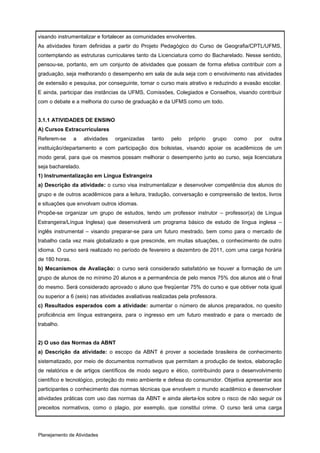 visando instrumentalizar e fortalecer as comunidades envolventes.
As atividades foram definidas a partir do Projeto Pedagógico do Curso de Geografia/CPTL/UFMS,
contemplando as estruturas curriculares tanto da Licenciatura como do Bacharelado. Nesse sentido,
pensou-se, portanto, em um conjunto de atividades que possam de forma efetiva contribuir com a
graduação, seja melhorando o desempenho em sala de aula seja com o envolvimento nas atividades
de extensão e pesquisa, por conseguinte, tornar o curso mais atrativo e reduzindo a evasão escolar.
E ainda, participar das instâncias da UFMS, Comissões, Colegiados e Conselhos, visando contribuir
com o debate e a melhoria do curso de graduação e da UFMS como um todo.


3.1.1 ATIVIDADES DE ENSINO
A) Cursos Extracurriculares
Referem-se      a   atividades   organizadas     tanto   pelo   próprio    grupo   como   por   outra
instituição/departamento e com participação dos bolsistas, visando apoiar os acadêmicos de um
modo geral, para que os mesmos possam melhorar o desempenho junto ao curso, seja licenciatura
seja bacharelado.
1) Instrumentalização em Língua Estrangeira
a) Descrição da atividade: o curso visa instrumentalizar e desenvolver competência dos alunos do
grupo e de outros acadêmicos para a leitura, tradução, conversação e compreensão de textos, livros
e situações que envolvam outros idiomas.
Propõe-se organizar um grupo de estudos, tendo um professor instrutor – professor(a) de Língua
Estrangeira/Língua Inglesa) que desenvolverá um programa básico de estudo de língua inglesa –
inglês instrumental – visando preparar-se para um futuro mestrado, bem como para o mercado de
trabalho cada vez mais globalizado e que prescinde, em muitas situações, o conhecimento de outro
idioma. O curso será realizado no período de fevereiro a dezembro de 2011, com uma carga horária
de 180 horas.
b) Mecanismos de Avaliação: o curso será considerado satisfatório se houver a formação de um
grupo de alunos de no mínimo 20 alunos e a permanência de pelo menos 75% dos alunos até o final
do mesmo. Será considerado aprovado o aluno que freqüentar 75% do curso e que obtiver nota igual
ou superior a 6 (seis) nas atividades avaliativas realizadas pela professora.
c) Resultados esperados com a atividade: aumentar o número de alunos preparados, no quesito
proficiência em língua estrangeira, para o ingresso em um futuro mestrado e para o mercado de
trabalho.


2) O uso das Normas da ABNT
a) Descrição da atividade: o escopo da ABNT é prover a sociedade brasileira de conhecimento
sistematizado, por meio de documentos normativos que permitam a produção de textos, elaboração
de relatórios e de artigos científicos de modo seguro e ético, contribuindo para o desenvolvimento
científico e tecnológico, proteção do meio ambiente e defesa do consumidor. Objetiva apresentar aos
participantes o conhecimento das normas técnicas que envolvem o mundo acadêmico e desenvolver
atividades práticas com uso das normas da ABNT e ainda alerta-los sobre o risco de não seguir os
preceitos normativos, como o plagio, por exemplo, que constitui crime. O curso terá uma carga




Planejamento de Atividades
 