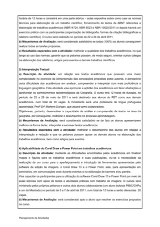 horária de 12 horas e consistirá em uma parte teórica – aulas expositiva sobre como usar as normas
técnicas para elaboração de um trabalho científico, fornecimento de textos da ABNT referentes a
elaboração de trabalhos acadêmicos (NBR14724, NBR 6023 e NBR 10520/2011) e depois haverá um
exercício prático com os participantes (organização de bibliografia, formas de citação bibliográficas e
relatório científico). O curso será realizado no período de 22 a 24 de abril 2011.
b) Mecanismos de Avaliação: será considerado satisfatório se todos (100%) os alunos conseguirem
realizar todas as tarefas propostas.
c) Resultados esperados com a atividade: melhorar a qualidade dos trabalhos acadêmicos, no que
tange ao uso das normas; garantir que os petianos possam, de modo seguro, orientar outros colegas
na elaboração dos relatórios, artigos para eventos e demais trabalhos científicos.


3) Interpretação Textual
a) Descrição da atividade: em relação aos textos acadêmicos que possuem uma maior
complexidade no exercício da compreensão das concepções propostas pelos autores, é perceptível
certa dificuldade dos acadêmicos em analisar, compreender e interpretar com mais proficiência a
linguagem geográfica. Esta atividade visa aprimorar a aptidão dos acadêmicos em fazer abstrações e
aprofundar os conhecimentos epistemológicos da Geografia. O curso terá 12 horas de duração, no
período de 25 a 28 de maio de 2011 e será destinado aos alunos do PET como aos demais
acadêmicos, num total de 30 vagas. A ministrante será uma professora de língua portuguesa
aposentada, Profª Drª Marlene Durigan, que atuará como colaboradora.
Objetiva-se, portanto, desenvolver a capacidade de análise e compreensão de textos na área da
geografia, por conseguinte, melhorar o desempenho no processo aprendizagem.
b) Mecanismos de Avaliação: eerá considerado satisfatório se de fato os alunos apresentarem
melhora na forma de ler, interpretar e escrever textos acadêmicos.
c) Resultados esperados com a atividade: melhorar o desempenho dos alunos em relação a
interpretação e redação e que os petianos possam apoiar os demais alunos na elaboração dos
trabalhos acadêmicos, bem como artigos para eventos.


4) Aplicabilidade do Corel Draw e Power Point em trabalhos acadêmicos
a) Descrição da atividade: mediante as dificuldades encontradas pelos acadêmicos em finalizar
mapas e figuras para os trabalhos acadêmicos e suas publicações, viu-se a necessidade da
realização de um curso para o aperfeiçoamento e introdução de ferramentas apresentadas pelo
software de edição de imagens, o Corel Draw 13 e o Power Point, este, para apresentação em
seminários, em comunicações orais durante eventos e na editoração de banners e/ou painéis.
Visa capacitar os participantes para a utilização do software Corel Draw 13 e Power Point por meio de
aulas teóricas com apoio de textos e atividades práticas com trabalho de imagens. O cursos será
ministrado pelos próprios petianos e outros dois alunos colaboradores (um aluno bolsista PIBIC/CNPq
e um do Mestrado) no período de 5 a 7 de abril de 2011, num total de 12 horas e serão oferecidas 20
vagas.
b) Mecanismos de Avaliação: será considerado apto o aluno que resolver os exercícios propostos
no curso.




Planejamento de Atividades
 
