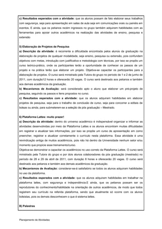 c) Resultados esperados com a atividade: que os alunos possam de fato elaborar seus trabalhos
com segurança, seja para apresentação em salas de aula seja em comunicações orais ou painéis em
eventos. E ainda, que os petianos recém ingressos no grupo também adquiram habilidades com as
ferramentas para apoiar outros acadêmicos na realização das atividades de ensino, pesquisa e
extensão
.
5) Elaboração de Projetos de Pesquisa
a) Descrição da atividade: é recorrente a dificuldade encontrada pelos alunos da graduação na
elaboração de projetos de qualquer modalidade, seja ensino, pesquisa ou extensão, pois confundem
objetivos com metas, introdução com justificativa e metodologia com técnicas, por isso se propôs um
curso teórico-prático, onde os participantes terão a oportunidade de conhecer os passos de um
projeto e na prática terão que elaborar um projeto. Objetiva-se capacitar os participantes para a
elaboração de projetos. O curso será ministrado pela Tutora do grupo no período de 1 e 2 de junho de
2011, com duração12 horas e oferecerão 20 vagas. O curso será destinado aos petianos e também
aos demais acadêmicos da graduação.
b) Mecanismos de Avaliação: será considerado apto o aluno que elaborar um pré-projeto de
pesquisa, seguindo os passos e itens propostos no curso.
c) Resultados esperados com a atividade: que os alunos adquiram habilidades em elaborar
projetos de pesquisa, seja para o trabalho de conclusão de curso, seja para concorrer a editais de
bolsas ou ainda, para submeterem-se a seleção de pós graduação – Mestrado.


6) Plataforma Lattes: muito prazer!
a) Descrição da atividade: dentro do universo acadêmico é indispensável organizar e informar as
atividades desenvolvidas por meio da Plataforma Lattes e os alunos encontram muitas dificuldades
em registrar e atualizar tais informações, por isso se propõe um curso de apresentação em como
preencher, registrar e atualizar corretamente o currículo nesta plataforma. Essa atividade é uma
reivindicação antiga de muitos acadêmicos, pois não há dentro da Universidade nenhum setor e/ou
momento que propicie esse treinamento/curso.
Objetiva-se demonstrar e capacitar os acadêmicos no uso correto da Plataforma Lattes. O curso será
ministrado pela Tutora do grupo e por dois alunos colaboradores da pós graduação (mestrado) no
período de 28 e 29 de abril de 2011, com duração 8 horas e oferecerão 20 vagas. O curso será
destinado aos petianos e também aos demais acadêmicos da graduação.
b) Mecanismos de Avaliação: considerar-se-á satisfatório se todos os alunos adquiram habilidades
no uso da plataforma.
c) Resultados esperados com a atividade: que os alunos adquiram habilidades em trabalhar na
plataforma lattes, com segurança e independência.E ainda, que os petianos possam ser os
reprodutores do conhecimento/habilidade na orientação de outros acadêmicos, de modo que todos
registrem seu currículo na referida plataforma, sendo que atualmente só ocorre com os alunos
bolsistas, pois os demais desconhecem o que é sistema lattes.


B) Palestras




Planejamento de Atividades
 
