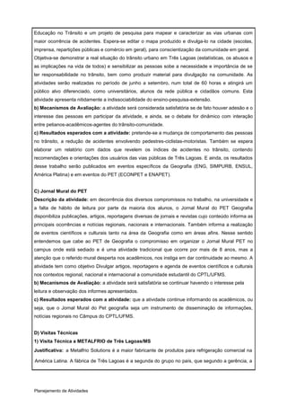 Educação no Trânsito e um projeto de pesquisa para mapear e caracterizar as vias urbanas com
maior ocorrência de acidentes. Espera-se editar o mapa produzido e divulga-lo na cidade (escolas,
imprensa, repartições públicas e comércio em geral), para conscientização da comunidade em geral.
Objetiva-se demonstrar a real situação do trânsito urbano em Três Lagoas (estatísticas, os abusos e
as implicações na vida de todos) e sensibilizar as pessoas sobe a necessidade e importância de se
ter responsabilidade no trânsito, bem como produzir material para divulgação na comunidade. As
atividades serão realizadas no período de junho a setembro, num total de 60 horas e atingirá um
público alvo diferenciado, como universitários, alunos da rede pública e cidadãos comuns. Esta
atividade apresenta nitidamente a indissociabilidade do ensino-pesquisa-extensão.
b) Mecanismos de Avaliação: a atividade será considerada satisfatória se de fato houver adesão e o
interesse das pessoas em participar da atividade, e ainda, se o debate for dinâmico com interação
entre petianos-acadêmicos-agentes do trânsito-comunidade.
c) Resultados esperados com a atividade: pretende-se a mudança de comportamento das pessoas
no trânsito, a redução de acidentes envolvendo pedestres-ciclistas-motoristas. Também se espera
elaborar um relatório com dados que revelem os índices de acidentes no trânsito, contendo
recomendações e orientações dos usuários das vias públicas de Três Lagoas. E ainda, os resultados
desse trabalho serão publicados em eventos específicos da Geografia (ENG, SIMPURB, ENSUL,
América Platina) e em eventos do PET (ECONPET e ENAPET).


C) Jornal Mural do PET
Descrição da atividade: em decorrência dos diversos compromissos no trabalho, na universidade e
a falta de hábito de leitura por parte da maioria dos alunos, o Jornal Mural do PET Geografia
disponibiliza publicações, artigos, reportagens diversas de jornais e revistas cujo conteúdo informa as
principais ocorrências e notícias regionais, nacionais e internacionais. Também informa a realização
de eventos científicos e culturais tanto na área da Geografia como em áreas afins. Nesse sentido
entendemos que cabe ao PET de Geografia o compromisso em organizar o Jornal Mural PET no
campus onde está sediado e é uma atividade tradicional que ocorre por mais de 8 anos, mas a
atenção que o referido mural desperta nos acadêmicos, nos instiga em dar continuidade ao mesmo. A
atividade tem como objetivo Divulgar artigos, reportagens e agenda de eventos científicos e culturais
nos contextos regional, nacional e internacional a comunidade estudantil do CPTL/UFMS.
b) Mecanismos de Avaliação: a atividade será satisfatória se continuar havendo o interesse pela
leitura e observação dos informes apresentados.
c) Resultados esperados com a atividade: que a atividade continue informando os acadêmicos, ou
seja, que o Jornal Mural do Pet geografia seja um instrumento de disseminação de informações,
notícias regionais no Câmpus do CPTL/UFMS.


D) Visitas Técnicas
1) Visita Técnica a METALFRIO de Três Lagoas/MS
Justificativa: a Metalfrio Solutions é a maior fabricante de produtos para refrigeração comercial na

América Latina. A fábrica de Três Lagoas é a segunda do grupo no país, que segundo a gerência, a




Planejamento de Atividades
 