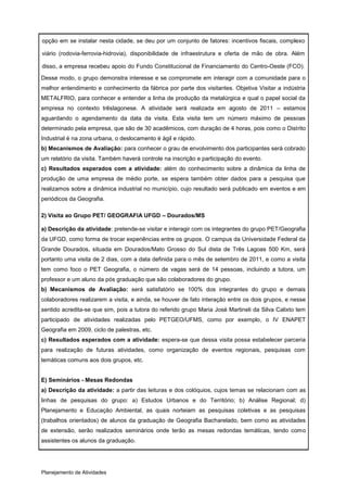 opção em se instalar nesta cidade, se deu por um conjunto de fatores: incentivos fiscais, complexo

viário (rodovia-ferrovia-hidrovia), disponibilidade de infraestrutura e oferta de mão de obra. Além

disso, a empresa recebeu apoio do Fundo Constitucional de Financiamento do Centro-Oeste (FCO).

Desse modo, o grupo demonstra interesse e se compromete em interagir com a comunidade para o
melhor entendimento e conhecimento da fábrica por parte dos visitantes. Objetiva Visitar a indústria
METALFRIO, para conhecer e entender a linha de produção da metalúrgica e qual o papel social da
empresa no contexto trêslagonese. A atividade será realizada em agosto de 2011 – estamos
aguardando o agendamento da data da visita. Esta visita tem um número máximo de pessoas
determinado pela empresa, que são de 30 acadêmicos, com duração de 4 horas, pois como o Distrito
Industrial é na zona urbana, o deslocamento é ágil e rápido.
b) Mecanismos de Avaliação: para conhecer o grau de envolvimento dos participantes será cobrado
um relatório da visita. Também haverá controle na inscrição e participação do evento.
c) Resultados esperados com a atividade: além do conhecimento sobre a dinâmica da linha de
produção de uma empresa de médio porte, se espera também obter dados para a pesquisa que
realizamos sobre a dinâmica industrial no município, cujo resultado será publicado em eventos e em
periódicos da Geografia.

2) Visita ao Grupo PET/ GEOGRAFIA UFGD – Dourados/MS

a) Descrição da atividade: pretende-se visitar e interagir com os integrantes do grupo PET/Geografia
da UFGD, como forma de trocar experiências entre os grupos. O campus da Universidade Federal da
Grande Dourados, situada em Dourados/Mato Grosso do Sul dista de Três Lagoas 500 Km, será
portanto uma visita de 2 dias, com a data definida para o mês de setembro de 2011, e como a visita
tem como foco o PET Geografia, o número de vagas será de 14 pessoas, incluindo a tutora, um
professor e um aluno da pós graduação que são colaboradores do grupo.
b) Mecanismos de Avaliação: será satisfatório se 100% dos integrantes do grupo e demais
colaboradores realizarem a visita, e ainda, se houver de fato interação entre os dois grupos, e nesse
sentido acredita-se que sim, pois a tutora do referido grupo Maria José Martineli da Silva Calixto tem
participado de atividades realizadas pelo PETGEO/UFMS, como por exemplo, o IV ENAPET
Geografia em 2009, ciclo de palestras, etc.
c) Resultados esperados com a atividade: espera-se que dessa visita possa estabelecer parceria
para realização de futuras atividades, como organização de eventos regionais, pesquisas com
temáticas comuns aos dois grupos, etc.


E) Seminários - Mesas Redondas
a) Descrição da atividade: a partir das leituras e dos colóquios, cujos temas se relacionam com as
linhas de pesquisas do grupo: a) Estudos Urbanos e do Território; b) Análise Regional; d)
Planejamento e Educação Ambiental, as quais norteiam as pesquisas coletivas e as pesquisas
(trabalhos orientados) de alunos da graduação de Geografia Bacharelado, bem como as atividades
de extensão, serão realizados seminários onde terão as mesas redondas temáticas, tendo como
assistentes os alunos da graduação.




Planejamento de Atividades
 