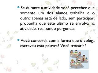 Se durante a atividade você perceber que
somente um dos alunos trabalha e o
outro apenas está de lado, sem participar;
proponha que este último se envolva na
atividade, realizando perguntas:
Você concorda com a forma que o colega
escreveu esta palavra? Você trocaria?
 