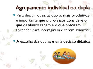 Agrupamento individual ou duplaAgrupamento individual ou dupla
Para decidir quais as duplas mais produtivas,
é importante que o professor considere o
que os alunos sabem e o que precisam
aprender para interagirem e terem avanços.
A escolha das duplas é uma decisão didática:
 