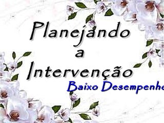 PlanejandoPlanejando
aa
IntervençãoIntervenção
Baixo DesempenhoBaixo Desempenho
 