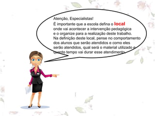 Atenção, Especialistas!
É importante que a escola defina o local
onde vai acontecer a intervenção pedagógica
e o organize para a realização deste trabalho.
Na definição deste local, pense no comportamento
dos alunos que serão atendidos e como eles
serão atendidos, qual será o material utilizado e
quanto tempo vai durar esse atendimento.
 