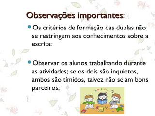 Observações importantes:Observações importantes:
Os critérios de formação das duplas não
se restringem aos conhecimentos sobre a
escrita:
Observar os alunos trabalhando durante
as atividades; se os dois são inquietos,
ambos são tímidos, talvez não sejam bons
parceiros;
 