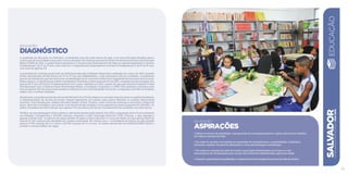 EDUCAÇÃO
Diagnóstico
A qualidade da educação em Salvador, considerada uma das mais baixas do país, é um dos principais desafios para a
construção de uma cidade mais justa e menos desigual. No ranking nacional do Índice de Desenvolvimento da Educação
Básica (IDEB) de 2011, a capital baiana apresentou o terceiro pior desempenho de todas as capitais brasileiras no Ensino
Fundamental I, do 1º ao 5º ano, com nota 4,0, e o segundo pior desempenho no Ensino Fundamental II, do 6º ao 9º ano,
com nota de apenas 2,8.
A gravidade do contexto atual pode ser dimensionada pela avaliação diagnóstica realizada em março de 2013, quando
foram identificados 18.500 alunos do 3º ao 5º ano não alfabetizados, o que representa 32% dos avaliados. A expressiva
parcela de estudantes que não dominam as habilidades de ler e escrever evidencia a fragilidade da formação educacional.
Nesseaspecto,acapitalbaianarefletearealidadedoNordeste,jádetectadapelaProvaABC,avaliaçãoporamostragemdos
alunos do 3º ano do Ensino Fundamental de todo o país, realizada em 2011, a partir de uma parceria do Programa Todos
Pela Educação com o Instituto Paulo Montenegro/Ibope, a Fundação Cesgranrio e o INEP. Esta avaliação constatou uma
taxa de apenas 30% dos alunos dos estados nordestinos com nível adequado de escrita, comparado com 66% no Sudeste,
região com o melhor resultado.
Atualmente,ajornadaescolardosalunosdeSalvadortem4horasdiáriaseéumadasmenoresentreascapitaisbrasileiras.
A implementação de escolas de tempo integral representa um esforço para inserir Salvador no cenário educacional
nacional. Preconizada pelo célebre educador baiano Anísio Teixeira, como forma de estimular a formação integral do
aluno, além dos conteúdos curriculares, a escola em tempo integral é uma experiência ainda incipiente em Salvador. Os
dados censitários de 2012 indicam que apenas 17% dos alunos do Ensino Fundamental são acolhidos nos dois turnos.
Verifica-se uma defasagem entre a oferta e a demanda da educação infantil. Em 2012, a população de 0 a 3 anos existente
em Salvador correspondia a 134.285 crianças, enquanto a rede municipal absorveu 4.550 crianças, o que equivale a
apenas 3,4% do total. A carência de vagas também se aplica à faixa etária de 4 e 5 anos de idade, em que apenas 18,8% do
total de 67.412 crianças são atendidas em classes municipais. No mesmo ano, o contingente de alunos na rede privada
somou 9.758 crianças de 0 a 3 anos e 29.726 crianças de 4 e 5 anos. Os dados oficiais são do DATASUS/INEP (2012) e
revelam o imenso déficit de vagas.
SALVADORplanejamentoestratégico2013•2016
EDUCAÇÃO
25
EDUCAÇÃO
ASPIRAÇÕES
• Oferecer ensino de qualidade, com garantia do acompanhamento e apoio efetivos ao trabalho
de todas as escolas da rede.
• Ter rede de escolas com padrão de qualidade de infraestrutura, acessibilidade, mobiliário,
merenda e quadro de pessoal adequados a uma aprendizagem qualificada.
• Ter todas as crianças da rede de ensino municipal alfabetizadas aos 6 anos e criar
mecanismos de recuperação para os que não estiverem alfabetizados após esta idade.
• Garantir a permanência qualificada e o desenvolvimento integral dos alunos da rede de ensino.
 