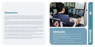 SaÚde
Diagnóstico
A capital baiana apresenta alta incidência de algumas enfermidades e danos à saúde passíveis de serem controlados, na medida
em que haja eficácia e resolutividade na rede assistencial. Alguns indicadores do nível de saúde do município apresentam
resultados insatisfatórios quando comparados a outras capitais do Brasil, a exemplo do índice de mortalidade infantil, cuja
proporção é de 16,5 por mil nascidos vivos, conforme levantamento do Ministério da Saúde/Ano 2010. De acordo com esta
fonte, Salvador é uma das capitais brasileiras com mais alta taxa de mortalidade materna, na proporção de 86 óbitos por cem mil
nascidos vivos.
A baixa eficiência do setor de saúde é influenciada pelo reduzido investimento nas áreas preventiva e assistencial, sendo
gasto um valor de R$ 331,00 por habitante, 39% a menos do que a média das capitais do Nordeste (CIOP/Datasus). A oferta de
serviços está longe de atender satisfatoriamente a alta demanda da terceira cidade mais populosa do Brasil. Comparando-se
com Recife, outra grande capital da região, onde o número de leitos por mil habitantes é de 5,12, Salvador dispõe de apenas
2,83 leitos e ainda apresenta alto custo de internação, na faixa de R 1.519, enquanto o valor médio nas capitais nordestinas é
de R$ 1.297.
No que se refere à insuficiência de verbas, o município recebeu apenas 40% do total dos recursos do SUS destinados para
a saúde do cidadão soteropolitano, fragilizando o processo de descentralização e municipalização da saúde. Além disso,
constata-se a baixa cobertura da atenção básica, que contempla apenas 18,6% da população soteropolitana.
O Programa Saúde da Família atinge somente 14% da população, percentual quatro vezes menor em relação a outra capital
nordestina de grande porte, Recife, onde o programa atinge 54% do universo populacional. As estatísticas revelam ainda que, em
2012, foram notificados 7.686 casos suspeitos de dengue em Salvador, com índice de infestação predial de 2,2%, ocorrências que
definem a condição de “município de médio risco”, na classificação dos níveis de gravidade da doença.
O alcance da imunização por meio de vacina no município está abaixo dos índices mínimos preconizados por entidades
como a Organização Mundial de Saúde (OMS). Exemplo disso é a vacina tetravalente em crianças abaixo de um ano, que
apresentou em 2012 resultado abaixo da média nacional, atingindo 88,4% do público-alvo.
Vale ressaltar que a cidade não possui policlínicas públicas municipais para a realização de exames de apoio diagnóstico, com
marcação realizada pelas unidades básicas de saúde. Em linhas gerais, a estrutura instalada não é suficiente para assegurar
aos usuários um serviço digno e de qualidade, em condições de presteza e resolutividade.
SALVADORplanejamentoestratégico2013•2016
35
Saúde
ASPIRAÇÕES
• Garantir o acesso da população aos serviços de atenção primária à saúde, com qualidade e
equidade, de forma oportuna e humanizada.
• Assegurar o acesso da população aos serviços de média e alta complexidade, com foco na
expansão e fortalecimento das redes de atenção à saúde.
• Fortalecer a capacidade de resposta do sistema municipal de vigilância aos riscos, danos e
agravos à saúde.
• Garantir atenção integral aos usuários de substâncias psicoativas.
• Fortalecer a gestão do Sistema Municipal de Saúde no papel de líder das ações e serviços no
setor.
Saúde
 