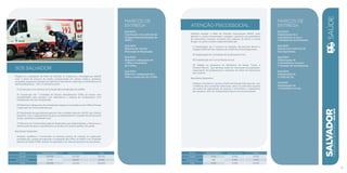 SOS SALVADOR
Propõe-se a ampliação da Rede de Atenção às Urgências e Emergências (RAUE)
com a oferta de serviços de média complexidade em clínica médica, pediatria,
ortopedia, pequenas cirurgias de superfície, laboratório, radiologia e telemedicina de
eletrocardiograma - ECG. A iniciativa prevê:
I) Construção e/ou reforma de 12 bases descentralizadas do SAMU.
II) Construção de 7 Unidades de Pronto Atendimento (UPAs 24 horas) com
acessibilidade para pessoas com deficiência e sistema de acolhimento com
classificação de risco implantado.
III) Reforma e adequação de unidades de urgência e emergência em UPAs 24 horas
e aquisição de novas ambulâncias.
IV) Realização de georreferenciamento das unidades básicas à RAUE, por Distrito
Sanitário, com o mapeamento de apoio ao planejamento e à gestão dos serviços de
saúde, ajustados à realidade local.
V) Reforma da Central Municipal de Regulação para disponibilizar e direcionar a
oferta existente para o atendimento ao usuário do sistema público de saúde.
Resultados Esperados:
Ampliar, qualificar e humanizar as diversas portas de entrada às urgências/
emergências, a partir da expansão e integração das UPAs, do SAMU e de Unidades
Básicas de Saúde (UBS), através da regulação e do referenciamento dos pacientes.
marcos de
Entrega
Dez/2013:
Construção e/ou reforma de
12 bases descentralizadas do
SAMU.
Dez/2013:
Reforma da Central
Municipal de Regulação.
Dez/2014:
Reforma e adequação de
1 UPA e construção
de 5 UPAs.
Dez/2015:
Reforma e adequação de 1
UPA e construção de 2 UPAs.
R$ mil Fontes Próprias Fontes Externas Total
Custeio 159.840 202.900 362.740
Investimento 11.060 18.200 29.260
Total 170.900 221.100 392.000
ATENÇÃO PSICOSSOCIAL
Objetiva ampliar a Rede de Atenção Psicossocial (RAPS), para
garantir o acesso humanizado, integral e oportuno aos portadores
de transtornos mentais, inclusive aos usuários de álcool e outras
drogas. As ações a serem implementadas são:
I) Implantação de 2 Centros de Atenção Psicossocial Álcool e
Drogas (CAPS AD III) e reforma do CAPS AD III Gey Espinheira.
II) Implantação de 2 Unidades de Acolhimento (UA).
III) Implantação de 5 consultórios na rua.
IV) Adesão ao programa do Ministério da Saúde “Crack, é
Possível Vencer”, que abrange ações de orientação da população,
capacitação de profissionais e aumento da oferta de tratamento
aos usuários.
Resultados Esperados:
Ampliar e fortalecer o acesso à Rede de Atenção Psicossocial, com
a melhoria das condições estruturais, tanto na rede física quanto
nas ações de capacitação de pessoal, e diversificar o tratamento
aos usuários, além do indispensável apoio aos seus familiares.
marcos de
Entrega
Dez/2013:
Implantação de 2
consultórios na rua e
1 Unidade de Acolhimento.
Dez/2013:
Reforma do CAPS AD III
Gey Espinheira.
Ago/2014:
Implantação de
2 consultórios na rua e
1 Unidade de Acolhimento
Dez/2014:
Implantação de
2 CAPS AD III.
Jul/2015:
Implantação de
1 consultório na rua.
SALVADORplanejamentoestratégico2013•2016
41
Saúde
R$ mil Fontes Próprias Fontes Externas Total
Custeio 5.610 15.000 20.610
Investimento 800 2.590 3.390
Total 6.410 17.590 24.000
 