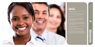 SALVADORplanejamentoestratégico2013•2016
47
JUSTIÇA SOCIAL
METAS
• Aumentar de 7 mil para 40 mil o número de famílias
acompanhadas pelo CRAS.
• Ampliar a cobertura do programa Bolsa Família para
98% do total de famílias elegíveis cadastradas.
• Promover o acolhimento de 2.500 habitantes em
situação de rua.
• Dobrar a capacidade de atendimento às mulheres
em situação de violência doméstica e familiar,
acompanhadas pelos Centros de Referência de
Atendimento à Mulher.
• Ter capacidade para atender, simultaneamente, 4.000
crianças, adolescentes e jovens em 10 Centros de
Convivência Socioassistencial, nos bolsões de grande
vulnerabilidade social.
• Dobrar o número de empresas certificadas com o Selo
da Diversidade Étnico-racial.
• Reestruturar o Observatório Permanente da
Discriminação Racial e da Violência contra LGBT.
• Alcançar a participação de 30% dos servidores da
Prefeitura, por secretaria e órgão, que compõem o
Grupo de Trabalho Intersetorial (GTI) nas ações do
Programa de Combate ao Racismo Institucional (PCRI).
JUSTIÇASOCIAL
 