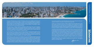 Promover o desenvolvimento sustentável de Salvador, à altura da sua condição de principal capital
nordestina e a terceira maior do país, é o compromisso da nossa administração. Ao assumir a
Prefeitura, demos início ao árduo trabalho de fazer um amplo diagnóstico sobre as adversidades a
serem superadas. Com esses subsídios, foi possível construir o presente Plano Estratégico, para os
próximos quatro anos, de uma cidade que pretende ser menos desigual, mais próspera e melhor
preparada para suprir as necessidades da população.
Para dimensionar os desafios existentes e estabelecer as bases de um novo ciclo de progresso,
foi preciso conhecer o impacto dos problemas estruturais que afetam a cidade e a população
soteropolitana. Os dados levantados referendam os programas, obras e ações que foram delineados
nesse Plano, realizações concretas destinadas a reverter a situação crítica em setores essenciais,
como a educação, a saúde, a mobilidade e a expansão urbana.
É nosso dever resgatar a pujança socioeconômica da capital que é o berço do país e orgulho nacional
pelo seu legado e suas tradições históricas e político-culturais. A elevação da cidade a um novo
patamar de metrópole cosmopolita, capaz de atrair novos negócios e investimentos sustentáveis,
requer a adoção de medidas bem traçadas. O Plano Estratégico abrange segmentos específicos que
serão beneficiados com ações integradas de curto, médio e longo prazos.
Pelaprimeiravezacidadecontacomumplanejamentonesteníveldedetalheedegerenciamentode
metas. As deficiências de planejamento nas últimas décadas foram responsáveis pelo agravamento
dosproblemasestruturaisenfrentadoshojepelacidade.AolançarestePlanoparaoquadriênio2013-
2016, a Prefeitura inova com o advento de uma gestão baseada na eficácia, com foco na melhoria
contínua dos indicadores de desempenho dos serviços públicos. A iniciativa de tornar a presente
publicação acessível ao cidadão também por meio da internet reafirma o perfil democrático e
participativo da atual administração. Esta postura oferece oportunidade a todos de acompanhar a
SALVADORplanejamentoestratégico2013•2016
cartadoprefeito
7
execução das propostas, que foram elaboradas para reverter graves deficiências estruturais
existentes e alavancar a nova ordem do desenvolvimento planejado.
O Plano é um instrumento dinâmico, voltado às aspirações de uma cidade que há muito
tempo espera a retomada do seu ritmo de crescimento e esteve praticamente estagnada
nessa última década. Foi construído a partir de referenciais da realidade local, aspectos
que influenciarão sua evolução diante das contingências que se apresentem ao longo dos
próximos quatro anos. Portanto, ele não se esgota em si, mas deflagra um processo contínuo
de ajustes, em diálogo constante com a realidade, sem perder o foco em metas desafiadoras.
Os resultados deste planejamento estratégico serão percebidos no decorrer da gestão. Neste
primeiroano,estamoscolocando“ordemnacasa”,comacorreçãodasineficiênciaseaumento
da capacidade de execução da prefeitura. No próximo ano, já será perceptível uma cidade
mais acolhedora, com a transformação do ambiente urbano e o restabelecimento da ordem
pública. Em 2015, será visível para o cidadão a melhoria da qualidade dos serviços públicos
essenciais. A cidade contará com uma infraestrutura adequada e pessoal capacitado para
prover serviços essenciais como saúde e educação. Finalmente, em 2016, entregaremos ao
próximo gestor uma máquina pública muito mais eficiente e dinâmica, com a consolidação
deummodelopautadonaexcelênciadagestãoenoresgatedoorgulhodesersoteropolitano.
Empreenderemos todos os esforços para a execução das obras e ações que visam devolver
a Salvador o destaque regional, nacional e internacional, em sintonia com a sua trajetória
histórica e sua vocação natural.
 