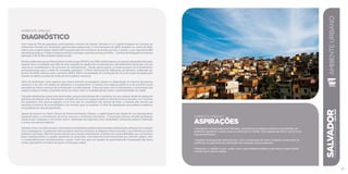 AMBIENTE URBANO
Diagnóstico
Com mais de 33% da população soteropolitana vivendo em favelas, Salvador é a 2ª capital brasileira em número de
habitantes vivendo nos chamados aglomerados subnormais. O levantamento do IBGE, baseado no censo de 2010,
indica que a capital baiana detém 86% da população de moradores de favelas de todo o estado, o que representa 882
mil soteropolitanos. O déficit habitacional do município, segundo estudos do IPEA – Instituto de Pesquisa Econômica
Aplicada, é de 93.981 unidades habitacionais.
EstudoselaboradosparaoPlanoDiretor doMunicípio(PDDU),em1998,evidenciaramaocupaçãourbanadesordenada,
quando ficou constatado que 46% da área ocupada na capital era constituída por assentamentos informais, em sua
maioria já consolidados e em processo de adensamento. Desde aquela época, já havia escassez de investimentos
governamentais para a oferta de moradias populares. O Plano Municipal de Habitação de Salvador, publicado em
janeiro de 2008, estimou para o período 2008 a 2025 a necessidade de construção de 76,5 mil novas moradias para
atender ao déficit na faixa de renda de até 5 salários-mínimos.
Além da favelização, outro aspecto que chama atenção na paisagem urbana é a degradação da maioria dos pontos
turísticos e da orla, em estado de abandono e sucateamento. A maioria dos espaços públicos e de convívio social
necessita de obras e serviços de revitalização e modernização. O descaso para com a manutenção e a renovação dos
espaços urbanos revela a inexistência de um olhar crítico e multidisciplinar sobre a sustentabilidade da cidade.
Calçadas danificadas, pistas malconservadas, praças malcuidadas são constantes na cena urbana, desde as regiões da
periferia aos bairros mais valorizados. Salvador tem poucos espaços públicos favoráveis à locomoção e ao convívio
dos pedestres. Dos poucos espaços ao ar livre que se constituem em opções de lazer, a maioria não atende aos
requisitos mínimos de acessibilidade e de conforto para os usuários. O nível de degradação gera reflexos negativos
na qualidade de vida da população.
Apesar de possuir um Plano Diretor de Desenvolvimento Urbano, a capital baiana não dispõe de um planejamento
integrado para a concretização de novos avanços e melhorias estruturais. O município precisa resolver problemas
urbanos que chegaram a um ponto crítico, sobretudo em aspectos como mobilidade, transporte público, habitação
e acesso aos serviços básicos.
Salvadorviveu,nosúltimosanos,totalausênciadepolíticaspúblicasdirecionadasàarborizaçãourbanaeaoscuidados
com o paisagismo. A legislação relacionada ao assunto encontra-se dispersa e desconectada, o que dificulta as ações
públicas e privadas. Não há estudos oficiais que reúnam indicadores confiáveis de sustentabilidade que contribuam
para o planejamento e a gestão ambiental no município, executada de forma fracionada por diversos órgãos, sem
o compartilhamento de informações e ações. Tudo isso gera um quadro de gerenciamento inadequado das áreas
verdes, perceptível aos olhos de quem circula pela cidade.
SALVADORplanejamentoestratégico2013•2016
85
AMBIENTE URBANO
ASPIRAÇÕES
• Recuperar a beleza natural de Salvador, valorizando os espaços urbanos e garantindo um
ambiente agradável e seguro para se caminhar na cidade, com espaços de lazer e serviços em
suas proximidades.
• Ampliar os programas habitacionais, com a construção de novas unidades e promoção de
melhorias na qualidade das habitações de interesse social existentes.
• Estimular o cidadão a usar, cuidar e zelar pelo ambiente público, pelo bairro e pela cidade,
criando uma cultura cidadã.
AMBIENTEURBANO
 