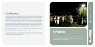 ordem pública
Diagnóstico
As limitações na oferta de serviços básicos, como limpeza, conservação, segurança, iluminação pública e ordenamento
do comércio informal comprometem a qualidade de vida em Salvador. Em relação à coleta de lixo, Salvador é uma das
capitais em pior situação, com 33 por mil domicílios sem coleta, enquanto cidades como Recife e Fortaleza apresentam,
respectivamente, a proporção de 22 e 12, de acordo com o censo de 2010.
O custo do serviço de limpeza urbana é bastante elevado para os cofres municipais e não assegura a abrangência
adequada. Até o final de 2012, eram recolhidas, em média, 5,5 mil toneladas de resíduos sólidos urbanos por dia. O
problema é intensificado pelo despejo inapropriado de resíduos pela cidade e pela carência de locais e equipamentos
adequados para atender ao sistema de limpeza urbana.
Faltam programas para reciclagem e reutilização de materiais, agravando ainda mais o acúmulo dos dejetos descartados.
A coleta de material reciclável é feita através das cooperativas de catadores, de maneira informal, e conta com frota
insuficiente para atender à demanda. Atualmente, existem 17 cooperativas e associações cadastradas no órgão de
limpeza urbana, com cerca de 800 cooperativados e 2.000 catadores autônomos que fazem este trabalho com estrutura
limitada. Nessas condições, a coleta seletiva representa apenas 1% do material recolhido em Salvador.
A qualidade de vida da população soteropolitana também é comprometida pela falta de ordenamento e de preservação
dosbenspúblicos,agravadospeloaltoíndicededepredaçãodopatrimôniomunicipal.Apaisagemurbanaécaracterizada
pela ocupação ilegal, pela falta de padronização visual das vias públicas e pela inadequação em relação aos critérios
higiênicos e sanitários. Essa situação gera um sentimento de abandono da cidade.
Contribui, ainda, para a depreciação do espaço urbano aspectos como as deficiências na iluminação das vias da cidade,
com necessidade de assegurar a manutenção de postes públicos, a regularidade na troca de lâmpadas e a implantação
de novos pontos de iluminação em muitos trechos. Ao final de 2012, a cidade possuía apenas 167 mil pontos de luz,
número baixo para cobrir a sua extensa área geográfica.
SALVADORplanejamentoestratégico2013•2016
95
ordem pública
ASPIRAÇÕES
• Garantir iluminação pública moderna e com monitoramento nas vias e áreas de convívio da
cidade.
• Reconquistar o posto de capital mais limpa do Brasil, modernizando e ampliando o sistema de
limpeza urbana e intensificando a coleta seletiva, baseada na inclusão social.
• Envolver o cidadão para apoiar ações de ordem pública, garantindo a convivência sustentável e
agradável da população em seu ambiente urbano.
ORDEMPÚBLICA
 