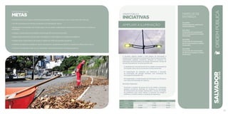 ordem pública
METAS
• Instalar 16 mil novos pontos de iluminação pública, priorizando bairros com maior índice de violência.
• Ter 40 monumentos e 9 fontes luminosas com iluminação cênica.
• Modernizar a iluminação das 20 principais vias da cidade, implantando sistema de monitoramento e eficiência
energética.
• Ampliar a coleta regular de resíduos sólidos para 28 mil novos domicílios.
• Implementar 200 pontos de entrega voluntária de coleta seletiva, em logradouros públicos.
• Implementar coleta seletiva de resíduos sólidos em 100% dos grandes geradores.
• Ordenar os logradouros públicos, bares, restaurantes, equipamentos públicos e praias em 285 pontos críticos.
• Colocar a Guarda Municipal na rua, ampliando a presença de 8 para 40 espaços públicos.
SALVADORplanejamentoestratégico2013•2016
97
A iniciativa objetiva ampliar a rede pública de iluminação e
implantartecnologiaparamonitoramentodasprincipaisavenidas,
monitorando qualquer ocorrência, alteração no consumo ou
interrupção do fornecimento de energia, diminuindo o tempo de
solução de problemas. As ações previstas são:
I) Instalação de novos pontos de luz na cidade e recuperação da
iluminação cênica de monumentos e fontes luminosas.
II) Implantação de medições por telemetria e inovação
na iluminação das grandes avenidas, com introdução da
tecnologia de lâmpadas LED.
III) Implantação e modernização da iluminação nos 32 bairros
com taxas mais elevadas de violência.
Resultados Esperados:
Aumentar o número de pontos de luz da cidade e monitorar
qualquer ocorrência, alteração no consumo ou interrupção
do fornecimento de energia, diminuindo o tempo de solução
de problemas, bem como reduzir o consumo de energia e
melhorar o conforto visual e a sensação de segurança.
marcos de
Entrega
Dez/2014:
Implantação do sistema de
monitoramento.
Dez/2014:
Conclusão da recuperação
de 33 monumentos e fontes
luminosas.
Dez/2015:
Conclusão da recuperação
de 40 monumentos e fontes
luminosas.
Dez/2016:
Conclusão da recuperação
de 49 monumentos e fontes
luminosas.
R$ mil Fontes Próprias Fontes Externas Total
Custeio - 7.246 7.246
Investimento 14.800 47.031 61.831
Total 14.800 54.277 69.077
ORDEMPÚBLICA
ordem pública
INICIATIVAS
AMPLIAR a ILUMINAÇÃO
 