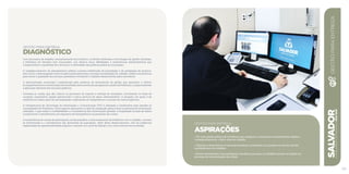 GESTÃO PARA ENTREGA
Diagnóstico
Com processos de trabalho excessivamente burocráticos, controles ineficazes e tecnologias de gestão obsoletas,
a Prefeitura do Salvador tem acumulado, nos últimos anos, debilidades e ineficiências administrativas que
comprometem a qualidade dos serviços e a efetividade das políticas públicas municipais.
O negligenciamento do planejamento público acarreta indefinição de prioridades e de estratégias de governo,
bem como o descompasso entre as ações governamentais e as reais necessidades do cidadão. Faltam mecanismos
para elevar a qualidade dos serviços prestados e fortalecer o trabalho desenvolvido pelos servidores.
A administração municipal é prejudicada pela ausência de ferramentas de gestão que permitam o efetivo
acompanhamentoemensuraçãodosresultadosdecorrentesdosprogramaseaçõesdaPrefeitura,comprometendo
a aplicação eficiente dos recursos públicos.
Constata-se, ainda, que são críticos os processos de suporte à entrega de resultados, envolvendo as áreas de
compras, suprimento, gestão patrimonial e outros serviços de apoio administrativo. A situação, em geral, é de
ineficiência e baixo grau de racionalização, implicando em desperdícios e excesso de custos logísticos.
A infraestrutura de Tecnologia da Informação e Comunicação (TIC) é defasada e insuficiente para atender às
necessidades da Prefeitura. Outro aspecto agravante é a falta de integração plena entre os sistemas de informação
utilizados, o que reduz a confiabilidade e a consistência das informações geradas. A fragilidade na base de dados
compromete o atendimento aos requisitos de transparência na prestação de contas.
A insuficiência de canais de participação social prejudica o relacionamento da Prefeitura com o cidadão, o acesso
às informações e o atendimento das demandas da população. Além deste distanciamento, não há instâncias
organizadas da representatividade popular e inexiste um canal de diálogo com outros setores da sociedade.
SALVADORplanejamentoestratégico2013•2016
105
GESTÃO PARA ENTREGA
ASPIRAÇÕES
• Ter uma gestão pública de excelência que assegure o crescimento sustentável da cidade e,
consequentemente, o bem-estar do cidadão.
• Valorizar e desenvolver os recursos humanos, motivando-os a prestar um serviço de alta
qualidade para os cidadãos.
• Prover atendimento com qualidade e eficiência para que os cidadãos tornem-se aliados no
processo de transformação da cidade.
GESTÃOPARAENTREGA
 